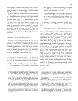 23
this decreases the correlations between them, but it de-
creases Eve’s information as well, and remarkably the
overall eﬀect may be positive (Kraus, Gisin and Renner,
2005; Renner, Gisin and Kraus, 2005).
Both pre-processing and two-way post-processing are
easy to implement and allow extracting a secret key
in a parameter region where one-way post-processing
would fail; in particular, the critical tolerable error rate
is pushed much higher38
. To our knowledge though,
they have been implemented only once in real systems
(Ma et al., 2006). The reason is that, in terms of se-
cret key rate, an improvement can be appreciated only
when the dark counts become dominant39
, a regime
in which few systems tend to operate — see however
(Rosenberg et al., 2009; Tanaka et al., 2008; Yuan et al.,
2008). Therefore, in what follows, we shall present only
bounds for one-way classical post-processing without pre-
processing.
2. Individual, Collective and Coherent Attacks
As stressed from the beginning (II.C.1), one aims ul-
timately at proving unconditional security, i.e. security
bounds in the case where Eve’s attack on the quantum
channel is not restricted. Such a lower bound for security
has been elusive for many years (II.A); it has nowadays
been proved for many protocols, but is still missing for
others. In order to provide an ordered view of the past,
as well as to keep ideas that may also be useful in the
future, we discuss now several levels of security.
a. Individual (or incoherent) attacks. This family de-
scribes the most constrained attacks that have been stud-
ied. They are characterized by the following properties:
(I1) Eve attacks each of the systems ﬂying from Alice to
Bob independently from all the other, and using the
38 The order of magnitude of the improvements is roughly the same
for all examples that have been studied. Consider e.g. BB84
in a single-photon implementation, and security against the
most general attacks: the critical QBER for one-way post-
processing without pre-processing is 11% (Shor and Preskill,
2000); bitwise pre-processing brings this value up to 12.4%
(Kraus, Gisin and Renner, 2005), more complex pre-processing
up to 12.9% (Smith, Renes and Smolin, 2008); two-way post-
processing can increase it signiﬁcantly further, at least up to
20.0%, but at the expenses of drastically reduced key rate
(Bae and Ac´ın, 2007; Chau, 2002; Gottesman and Lo, 2003). In
weak coherent pulses implementations, pre-processing increases
the critical distance of BB84 and of SARG04 by a few kilometers,
both for security against individual (Branciard et al., 2005) and
most general attacks (Kraus, Branciard and Renner, 2007).
39 Recall that optical error is routinely kept far below 5%; therefore,
the total error rate exceeds ∼ 10% when the error is largely due
to the dark counts.
same strategy40
. This property is easily formalized
in the EB scheme: the state of n symbols for Alice
and Bob has the form ρn
AB = (ρAB)
⊗n
.
(I2) Eve must measure her ancillae before the classical
post-processing. This means that, at the beginning
of the classical post-processing, Alice, Bob and Eve
share a product probability distribution of classical
symbols.
In this case, the security bound for one-way post-
processing is the Csisz´ar-K¨orner bound, given by (21)
with
IAE = max
Eve
I(A : E) (individual attacks) (22)
and of course similarly for IBE (Csisz´ar and K¨orner,
1978). Here, I(A : E) is the mutual infor-
mation between the classical symbols; the notation
maxEve recalls that one must maximize this mutual
information over Eve’s strategies. There is actu-
ally an ambiguity in the literature, about the mo-
ment where Eve is forced to perform her measure-
ment: namely, whether she is forced to measure im-
mediately after the interaction (Bechmann-Pasquinucci,
2006; Curty and L¨utkenhaus, 2005; L¨utkenhaus, 1996)
or whether she can keep the signals in a quantum
memory until the end of the sifting and error cor-
rection phase (Bechmann-Pasquinucci and Gisin, 1999;
Brassard et al., 2000; Bruß, 1998; Cerf et al., 2002;
Fuchs et al., 1997; Herbauts et al., 2008; L¨utkenhaus,
1999; Slutsky et al., 1998). The ﬁrst case is associated
to the hardware assumption that Eve is restricted not to
have a quantum memory41
. The second case is associ-
ated to the hardware assumption that Eve cannot per-
form arbitrary coherent measurements and can be useful
as a step on the way to unconditional security proofs.
However, we stress that the bound for collective attacks
can nowadays be calculated more easily and gives more
powerful results42
.
40 We note here that this “same strategy” may be probabilistic
(with probability p1, Eve does something; with probability p2,
something else; etc), provided the probabilities are ﬁxed during
the whole key exchange. Strange as it may seem from the stand-
point of practical QKD, an attack, in which Eve would simply
stop attacking for a while, belongs to the family of the most
general attacks!
41 Generalizing (Wang, 2001), it is conjectured that individual at-
tacks should be optimal under the weaker assumption of a quan-
tum memory that would be bounded, either in capacity or in
lifetime; but only rougher bounds have been derived so far
(Damgaard et al., 2005, 2007; K¨onig and Terhal, 2008).
42 At the moment of writing, there is still something that is known
only for individual attacks, and this is Eve’s full strategy; the op-
timal procedures been found both for the scenario without quan-
tum memory (L¨utkenhaus, 1996) and with it (Herbauts et al.,
2008; L¨utkenhaus, 1999). On the contrary, the bound for collec-
tive and coherent attacks is computed by optimizing the Holevo
 