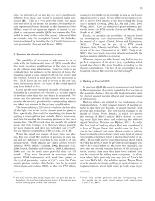 25
tion, the statistics of the raw key are never signiﬁcantly
diﬀerent from those that would be obtained under con-
straint (I1). This is a very powerful result, but again
does not solve all the issues: for instance, because the ac-
tual exponential bound depends on the dimension of the
Hilbert space of the quantum signals, it cannot be ap-
plied to continuous-variable QKD (see however the Note
added in proof at the end of this paper). Also recall that
we consider only the asymptotic bound: the ﬁnite-key
bounds obtained by invoking the De Finetti theorem are
over-pessimistic (Scarani and Renner, 2008).
3. Quantum side channels and zero-error attacks
The possibility of zero-error attacks seems to be at
odds with the fundamental tenet of QKD, namely that
Eve must introduce modiﬁcations in the state as soon
as she obtains some information. However, there is no
contradiction: for instance, in the presence of losses the
quantum signal is also changed between the source and
the receiver. Even if in most protocols (see discussion in
Sec. I.B.3) losses do not lead to errors in the raw key,
some information about the value of the coded symbol
may have leaked to Eve.
Losses are the most universal example of leakage of in-
formation in a quantum side-channel, i.e. in some degree
of freedom other than the one which is monitored. We
stress that the existence of side-channels does not com-
promise the security, provided the corresponding attacks
are taken into account in the privacy ampliﬁcation.
The beam-splitting (BS) attack translates the fact that
all the light that is lost in the channel must be given to
Eve: speciﬁcally, Eve could be simulating the losses by
putting a beam-splitter just outside Alice’s laboratory,
and then forwarding the remaining photons to Bob on a
lossless line. The BS attack does not modify the optical
mode that Bob receives: it is therefore always possible
for lossy channels and does not introduce any error44
.
For an explicit computation of BS attacks, see VI.B.
When the signal can consist of more than one pho-
ton, Eve can count the number of photons in each sig-
nal and act diﬀerently according to the result n of this
measurement. Such attacks are called photon-number
splitting (PNS) attacks (Bennett, 1992; Brassard et al.,
2000; Duˇsek, Haderka and Hendrych, 1999; L¨utkenhaus,
2000) and can be much more powerful than the BS
attack. They were discovered as zero-error attacks
against BB84 implemented with weak laser pulses; in
the typical parameter regime of QKD, even the Pois-
sonian photon number distribution can be preserved
(L¨utkenhaus and Jahma, 2002), so that the PNS attack
44 For some sources, this attack simply does not give Eve any in-
formation: for a perfect single-photon source, if the photon goes
to Eve, nothing goes to Bob, and viceversa.
cannot be detected even in principle as long as one known
signal intensity is used. To use diﬀerent intensities in or-
der to detect PNS attacks is the idea behind the decoy
states method (Hwang, 2003; Lo, Ma and Chen, 2005;
Wang, 2005). Also the distributed-phase-reference pro-
tocols detect the PNS attacks (Inoue and Honjo, 2005;
Stucki et al., 2005).
Finally, we mention the possibility of attacks based
on unambiguous state discrimination (USD) followed
by resend of a signal (Duˇsek, Jahma and L¨utkenhaus,
2000). These can be part of a PNS attack
(Scarani, Ac´ın, Ribordy and Gisin, 2004) or deﬁne an
attack of its own (Branciard et al., 2007; Curty et al.,
2007); they are clearly zero-error attacks and modify the
photon-number statistics in general.
Of course, a quantum side-channel may hide in any im-
perfect component of the device (e.g., a polarizer which
would also distort the wave function according to the
chosen polarization). The list of the possibilities is un-
bounded, whence the need for careful testing45
.
4. Hacking on Practical QKD
In practical QKD, the security concerns are not limited
to the computation of security bounds for Eve’s action on
the quantum channel. Any speciﬁc implementation must
be checked against hacking attacks and classical leakage
of information.
Hacking attacks are related to the weaknesses of an
implementation. A ﬁrst common feature of hacking at-
tacks is that they are feasible, or almost feasible, with
present-day technology. The best-known example is the
family of Trojan Horse Attacks, in which Eve probes
the settings of Alice’s and/or Bob’s devices by send-
ing some light into them and collecting the reﬂected
signal (Vakhitov, Makarov and Hjelme, 2001). Actually,
the ﬁrst kind of hacking attack that was considered is
a form of Trojan Horse that would come for free: it
was in fact noticed that some photon counters (silicon-
based avalanche photo-diodes) emit some light at various
wavelengths when they detect a photon (Kurtsiefer et al.,
2001). If this light carries some information about which
detector has ﬁred, it must be prevented to propagate out,
where Eve could detect it. On these two examples, one
sees also the second common feature of all hacking at-
tacks, namely, that once they have been noticed, they
can be countered by adding some component. In all se-
tups where light goes only one way (out of Alice’s lab
and into Bob’s lab), the solution against Trojan Horse
attacks consists in simply putting an optical isolator; in
implementations where light must go both ways (typi-
45 Some very speciﬁc protocols and the corresponding secu-
rity proofs can be made robust against such imperfections
(Ac´ın et al., 2007).
 