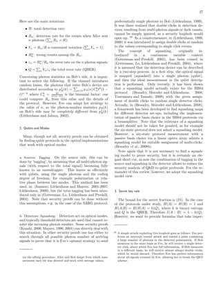 27
Here are the main notations:
• R: total detection rate;
• Rn: detection rate for the events when Alice sent
n photons ( n Rn = R);
• Yn = Rn/R a convenient notation ( n Yn = 1);
• Rw
n : wrong counts among the Rn;
• εn = Rw
n /Rn the error rate on the n photon signals;
• Q = n Ynεn the total error rate (QBER).
Concerning photon statistics on Bob’s side, it is impor-
tant to notice the following. If the channel introduces
random losses, the photons that enter Bob’s device are
distributed according to pt
B(k) = n≥k pA(n) Ck
ntk
(1 −
t)n−k
where Ck
n = k!
n!(n−k)! is the binomial factor; one
could compute Rn from this value and the details of
the protocol. However, Eve can adapt her strategy to
the value of n, so the photon-number statistics pB(k)
on Bob’s side may be completely diﬀerent from pt
B(k)
(L¨utkenhaus and Jahma, 2002).
2. Qubits and Modes
Many, though not all, security proofs can be obtained
by ﬁnding qubit protocols in the optical implementations
that work with optical modes.
a. Sources: Tagging. On the source side, this can be
done by ’tagging’, by assuming that all multi-photon sig-
nals (with respect to the total signal) becoming fully
known to an eavesdropper. This leaves us eﬀectively
with qubits, using the single photons and the coding
degree of freedom, for example polarization or rela-
tive phase between two modes. This method has been
used in (Inamori, L¨utkenhaus and Mayers, 2001-2007;
L¨utkenhaus, 2000), but the term tagging has been intro-
duced only in (Gottesman, Lo, L¨utkenhaus and Preskill,
2004). Note that security proofs can be done without
this assumptions, e.g. in the case of the SARG protocol.
b. Detectors: Squashing. Detectors act on optical modes,
and typically threshold detectors are used that cannot re-
solve the incoming photon number. Some security proofs
(Koashi, 2006; Mayers, 1996, 2001) can directly deal with
this situation. In other security proofs one has either to
search through all possible photon number of arriving
signals to prove that it is Eve’s optimal strategy to send
ter the sifting procedure, Alice and Bob forget from which mea-
surement each bit was derived and work with average values.
preferentially single photons to Bob (L¨utkenhaus, 1999).
It was there realized that double clicks in detection de-
vices, resulting from multi-photon signals or dark counts,
cannot be simply ignored, as a security loophole would
open up. 50
As a countermeasure, in (L¨utkenhaus, 1999,
2000) it was introduced to assign double clicks at random
to the values corresponding to single click events.
The concept of squashing, originally in-
troduced in a continuous variable context
(Gottesman and Preskill, 2001), has been coined in
(Gottesman, Lo, L¨utkenhaus and Preskill, 2004), where
it is assumed that the detection device can be described
by a two-step process: in a ﬁrst step, the optical signal
is mapped (squashed) into a single photon (qubit),
and then the ideal measurement in the qubit descrip-
tion is performed. Only recently, it has been shown
that a squashing model actually exists for the BB84
protocol (Beaudry, Moroder and L¨utkenhaus, 2008;
Tsurumaru and Tamaki, 2008) with the given assign-
ment of double clicks to random single detector clicks.
Actually, in (Beaudry, Moroder and L¨utkenhaus, 2008),
a framework has been developed to ﬁnd squashing maps
for diﬀerent detector set-ups, including the implemen-
tation of passive basis choice in the BB84 protocols via
a beamsplitter. Note that the existence of a squashing
model should not be taken for granted, as for example
the six-state protocol does not admit a squashing model.
However, a six-state protocol measurement with a
passive basis choice via a linear optics array admits a
squashing model for suitable assignment of multi-clicks.
(Beaudry et al., 2008b).
Note again that it is not necessary to ﬁnd a squash-
ing model to prove security, but it is certainly an ele-
gant short cut, as now the combination of tagging in the
source and squashing in the detector allows to reduce the
security analysis of QKD to qubit protocols. For the re-
mainder of this review, however, we adopt the squashing
model view.
3. Secret key rate
The bound for the secret fraction is (21). In the case
of the protocols under study, H(A) = H(B) = 1 and
H(A|B) = H(B|A) = h(Q), where h is binary entropy
and Q is the QBER. Therefore I(A : B) = 1 − h(Q).
However, we want to provide formulas that take imper-
50 A simple attack exploiting this loophole goes as follows: Eve per-
forms an intercept/resend attack and resend a pulse containing
a large number of photons in the detected polarization. If Bob
measures in the same basis as Eve, he will receive a single detec-
tor click, about which Eve has full information. If Bob measures
in a diﬀerent basis, he will receive almost always double clicks,
which he would discard. Therefore Eve has perfect information
about all signals retained by Eve, allowing her to break the QKD
scheme.
 
