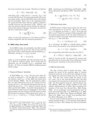 28
fect error correction into account. Therefore we shall use
K = R [1 − leakEC(Q) − IE] (25)
with leakEC(Q) ≥ h(Q) and IE = min (IAE, IBE). Let
us study this last term. Eve gains information only on the
non-empty pulses, and provided Bob detects the photon
she has forwarded. Since, due to the squashing model,
the exponential De Finetti theorem applies to discrete-
variable protocols (see discussion in Sec. III.B.2), and
since the optimal collective attack includes the measure-
ment of the number of photons, the generic structure for
the Eve’s information reads51
IE = max
Eve
n
Yn IE,n (26)
where, as usual, the maximum is to be taken on all Eve’s
attacks compatible with the measured parameters.
B. BB84 coding: lower bounds
In the BB84 coding, the probability that Bob accepts
an item depends only on the fact that he has used the
same basis as Alice, which happens with probability psift.
Therefore, writing ˜νS = νS psift, we have
Rn = ˜νS pA(n) fn (27)
where fn is the probability that Eve forwards some sig-
nal to Bob for n-photon pulses. Eve’s attack must be
optimized over the possible {fn}n≥0 compatible with
n Rn = R. Now we consider diﬀerent implementations
of this coding.
1. Prepare-and-Measure: Generalities
In P&M BB84, IAE = IBE. On the events when Al-
ice sends no photons (n = 0) but Bob has a detection,
the intuitive result IE,0 = 0 (Lo, 2005) has indeed been
proved (Koashi, 2006b). On the single-photon pulses,
Eve can gain information only at the expense of intro-
ducing an error ε1; the maximal information that she can
obtain this way is IE,1 = h(ε1) where h is binary entropy
(Shor and Preskill, 2000). A possible demonstration of
this well-known result is given in Appendix A. For multi-
photon pulses, the best attack is the PNS attack in which
Eve forwards one photon to Bob and keeps the others: i.e.
for n ≥ 2, εn = 0 and IE,n = 1 (Fung, Tamaki and Lo,
51 More explicitly, this formula should read IE = min (IAE, IBE)
with IAE = maxEve n
Yn IAE,n and similarly for IBE.
In the development of QKD, this formula was derived ﬁrst
for BB84 (Gottesman, Lo, L¨utkenhaus and Preskill, 2004), then
for SARG04 (Fung, Tamaki and Lo, 2006), then generalized
to all discrete-variable protocols (Kraus, Branciard and Renner,
2007).
2006; Gottesman, Lo, L¨utkenhaus and Preskill, 2004;
Kraus, Branciard and Renner, 2007). Therefore (26) be-
comes
IE = max
Eve
Y1h(ε1) + 1 − Y0 − Y1
= 1 − min
Eve
{Y0 + Y1[1 − h(ε1)]} . (28)
2. P&M without decoy states
In P&M schemes without decoy states, the only mea-
sured parameters are R and Q. We have to assume
εn≥2 = 0; therefore we obtain ε1 = Q/Y1. From this and
(28), we see52
that Eve’s optimal attack compatible with
the measured parameters is the one which minimizes Y1,
a situation which is obviously achieved by setting f0 = 0
and fn≥2 = 1. One ﬁnds then
Y1 = 1 − (˜νS/R) pA(n ≥ 2) . (29)
As a conclusion, for BB84 in a P&M scheme without
decoy states, the quantity to be subtracted in PA is
IE = 1 − Y1[1 − h(Q/Y1)] ; (30)
the corresponding achievable secret key rate (25) is
K = R [Y1 (1 − h(Q/Y1)) − leakEC(Q)] (31)
where Y1 is given in (29). As expected, K contains only
quantities that are known either from calibration or from
the parameter estimation of the protocol (R, Q).
3. P&M with decoy states
The idea of decoy states is simple and deep. Alice
changes the nature of the quantum signal at random
during the protocol; at the end of the exchange of quan-
tum signals, she will reveal which state she sent in each
run. This way, Eve cannot adapt her attack to Al-
ice’s state, but in the post-processing Alice and Bob
can estimate their parameters conditioned to that knowl-
edge. The ﬁrst proposal using one- and two-photon sig-
nals (Hwang, 2003) was rapidly modiﬁed to the more
realistic implementation in which Alice modulates the
intensity of the laser (Lo, Ma and Chen, 2005; Wang,
2005). As we mentioned, several experiments have al-
ready been performed (Ma et al., 2006; Peng et al., 2007;
Rosenberg et al., 2007; Yuan, Sharpe and Shields, 2007;
Zhao et al., 2006), more recently even including ﬁnite-
key eﬀects (Hasegawa et al., 2007).
Let ξ be some tunable parameter(s) in the source, the
typical example being ξ = µ the intensity (mean photon-
number) of a laser. Alice changes the value of ξ randomly
52 First proved in (Inamori, L¨utkenhaus and Mayers, 2001-2007) in
the context of unconditional security.
 