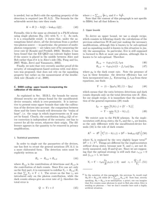 31
is needed, but on Bob’s side the squshing property of the
detection is required (see IV.A.2). The formula for the
achievable secret-key rate then reads
K = R [1 − h(Q) − leakEC(Q)] . (43)
Formally, this is the same as obtained in a P&M scheme
using single photons [Eq. (31) with Y1 = 1]. As such,
it is a remarkable result: it states that, under the as-
sumptions listed above, all the deviations from a perfect
two-photon source — in particular, the presence of multi-
photon components — are taken care of by measuring the
error rate Q (Koashi and Preskill, 2003). Besides, it has
been found that the EB QKD can tolerate higher losses
if the source is placed in the middle between Alice and
Bob rather than if it is in Alice’s side (Ma, Fung and Lo,
2007; Waks, Zeevi and Yamamoto, 2002).
Finally, we note that very recently another proof of the
security of entanglement-based systems with real detec-
tors was proposed, that does not rely on the squashing
property but rather on the measurement of the double-
click rate (Koashi et al., 2008).
C. BB84 coding: upper bounds incorporating the
calibration of the devices
As explained in Sec. III.B.5, the bounds for uncon-
ditional security are always found for the uncalibrated-
device scenario, which is over-pessimistic. It is instruc-
tive to present some upper bounds that take the calibra-
tion of the devices into account: the comparison between
these and the lower bounds will determine the “realm of
hope”, i.e. the range in which improvements on K may
yet be found. Clearly, the contribution leakEC(Q) of er-
ror correction is independent of the scenario: one has to
correct for all the errors, whatever their origin. The dif-
ference appears in the quantity to be removed in privacy
ampliﬁcation.
1. Statistical parameters
In order to single out the parameters of the devices,
one has ﬁrst to recast the general notations (IV.A.1) in
a more elaborated form. The detection rates must be
explicitly written as
Rn = Rn,p + Rn,d (44)
where Rn,p is the contribution of detections and Rn,d is
the contribution of dark counts. Since Eve can act only
on the ﬁrst part, it is convenient to redeﬁne Yn = Rn,p/R,
so that n Yn ≡ Y < 1. The errors on the line εn are
introduced only on the photon contribution, while the
dark counts always give an error rate of 1
2 ; therefore the
total error is
Q = Y ε + δ (45)
where ε = n≥1
Yn
Y εn and δ = 1−Y
2 .
Note that the content of this paragraph is not speciﬁc
to BB84; but all that follows is.
2. Upper bounds
To derive an upper bound, we use a simple recipe,
which consists in following closely the calculations of the
previous subsection IV.B and just making the necessary
modiﬁcations, although this is known to be sub-optimal
and no squashing model is known in this situation to jus-
tify the assumption. In particular, Eve is still supposed
to forward to Bob at most one photon, although this is
known to be sub-optimal. Therefore
Rn,p = ˜νSpA(n)fn tBη (46)
Rn,d = ˜νSpA(n)(1 − fn tBη) 2pd (47)
where pd is the dark count rate. Note the presence of
tBη in these formulas: the detector eﬃciency has not
been incorporated into fn. Extracting fn tBη from these
equations, one ﬁnds
Y = (1 − 2pd˜νS/R) /(1 − 2pd) (48)
which means that the ratio between detections and dark
counts depends only on the total detection rate R. Also,
for our simple recipe, it is immediate that the modiﬁca-
tion of the general expression (28) reads
IE = max
Eve
Y1h(ε1) + Y − Y1
= Y − min
Eve
Y1[1 − h(ε1)] . (49)
We restrict now to the P&M schemes. In the imple-
mentation with decoy states, the Yn and the εn are known,
so the only diﬀerence with the uncalibrated-device for-
mula (34) is the role of dark counts:
Kξ
= Rξ
Y ξ
1 (1 − h(ε1)) + 2δξ
− leakEC(Qξ
) (50)
where Y0 is replaced by the very slightly larger term57
2δξ
= 1−Y ξ
. Things are diﬀerent for the implementation
without decoy states, because now Y1 and ε1 are not di-
rectly measured, only R and Q are. Since we are suppos-
ing that the optimal strategy is still such that εn≥2 = 0
and fn≥2 = 1, we have
Y1 = Y − tBη
˜νS
R
pA(n ≥ 2) and ε1 =
Q − δ
Y1
.(51)
57 In the notation of this paragraph, the previous Y0 would read
R0/R = R0,d/R; while 2δ = n≥0
Rn,d/R. Note that, strictly
speaking, R0 = R0,d is an assumption: a priori, one can imagine
that Eve creates some photons to send to Bob also when Alice is
sending no photons — but we don’t consider here such a highly
artiﬁcial situation.
 