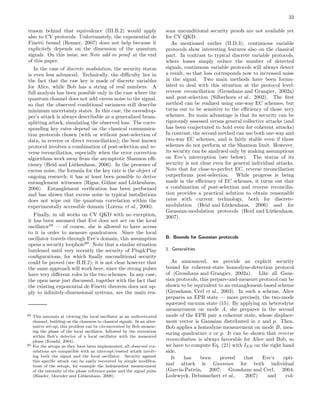 33
reason behind that equivalence (III.B.2) would apply
also to CV protocols. Unfortunately, the exponential de
Finetti bound (Renner, 2007) does not help because it
explicitely depends on the dimension of the quantum
signals. On this issue, see Note add in proof at the end
of this paper.
In the case of discrete modulation, the security status
is even less advanced. Technically, the diﬃculty lies in
the fact that the raw key is made of discrete variables
for Alice, while Bob has a string of real numbers. A
full analysis has been possible only in the case where the
quantum channel does not add excess noise to the signal,
so that the observed conditional variances still describe
minimum uncertainty states. In this case, the eavesdrop-
per’s attack is always describable as a generalized beam-
splitting attack, simulating the observed loss. The corre-
sponding key rates depend on the classical communica-
tion protocols chosen (with or without post-selection of
data, in reverse or direct reconciliation); the best known
protocol involves a combination of post-selection and re-
verse reconciliation, especially when the error correction
algorithms work away from the asymptotic Shannon eﬃ-
ciency (Heid and L¨utkenhaus, 2006). In the presence of
excess noise, the formula for the key rate is the object of
ongoing research; it has at least been possible to derive
entanglement witnesses (Rigas, G¨uhne and L¨utkenhaus,
2006). Entanglement veriﬁcation has been performed
and has shown that excess noise in typical installations
does not wipe out the quantum correlation within the
experimentally accessible domain (Lorenz et al., 2006).
Finally, in all works on CV QKD with no exception,
it has been assumed that Eve does not act on the local
oscillator59
— of course, she is allowed to have access
to it in order to measure quadratures. Since the local
oscillator travels through Eve’s domain, this assumption
opens a security loophole60
. Note that a similar situation
burdened until very recently the security of Plug&Play
conﬁgurations, for which ﬁnally unconditional security
could be proved (see II.H.2); it is not clear however that
the same approach will work here, since the strong pulses
have very diﬀerent roles in the two schemes. In any case,
the open issue just discussed, together with the fact that
the existing exponential de Finetti theorem does not ap-
ply to inﬁnitely-dimensional systems, are the main rea-
59 This amounts at viewing the local oscillator as an authenticated
channel, building on the closeness to classical signals. In an alter-
native set-up, this problem can be circumvented by Bob measur-
ing the phase of the local oscillator, followed by the recreation
within Bob’s detector of a local oscillator with the measured
phase (Koashi, 2004).
60 For the setups as they have been implemented, all observed cor-
relations are compatible with an intercept/resend attack involv-
ing both the signal and the local oscillator. Security against
this speciﬁc attack can be easily recovered by simple modiﬁca-
tions of the setups, for example the independent measurement
of the intensity of the phase reference pulse and the signal pulse
(H¨aseler, Moroder and L¨utkenhaus, 2008).
sons unconditional security proofs are not available yet
for CV QKD.
As mentioned earlier (II.D.3), continuous variable
protocols show interesting features also on the classical
part. In contrast to typical discrete variable protocols,
where losses simply reduce the number of detected
signals, continuous variable protocols will always detect
a result, so that loss corresponds now to increased noise
in the signal. Two main methods have been formu-
lated to deal with this situation at the protocol level:
reverse reconciliation (Grosshans and Grangier, 2002a)
and post-selection (Silberhorn et al., 2002). The ﬁrst
method can be realized using one-way EC schemes, but
turns out to be sensitive to the eﬃciency of those very
schemes. Its main advantage is that its security can be
rigorously assessed versus general collective attacks (and
has been conjectured to hold even for coherent attacks)
In contrast, the second method can use both one-way and
two-way EC schemes, and is fairly stable even if those
schemes do not perform at the Shannon limit. However,
its security can be analyzed only by making assumptions
on Eve’s interception (see below). The status of its
security is not clear even for general individual attacks.
Note that for close-to-perfect EC, reverse reconciliation
outperforms post-selection. While progress is being
made in the eﬃciency of EC schemes, it turns out that
a combination of post-selection and reverse reconcilia-
tion provides a practical solution to obtain reasonable
rates with current technology, both for discrete-
modulation (Heid and L¨utkenhaus, 2006) and for
Gaussian-modulation protocols (Heid and L¨utkenhaus,
2007).
B. Bounds for Gaussian protocols
1. Generalities
As announced, we provide an explicit security
bound for coherent-state homodyne-detection protocol
of (Grosshans and Grangier, 2002a). Like all Gaus-
sian protocols, this prepare-and-measure protocol can be
shown to be equivalent to an entanglement-based scheme
(Grosshans, Cerf et al., 2003). In such a scheme, Alice
prepares an EPR state — more precisely, the two-mode
squeezed vacuum state (15). By applying an heterodyne
measurement on mode A, she prepares in the second
mode of the EPR pair a coherent state, whose displace-
ment vector is Gaussian distributed in x and p. Then,
Bob applies a homodyne measurement on mode B, mea-
suring quadrature x or p. It can be shown that reverse
reconciliation is always favorable for Alice and Bob, so
we have to compute Eq. (21) with IEB on the right hand
side.
It has been proved that Eve’s opti-
mal attack is Gaussian for both individual
(Garc´ıa-Patr´on, 2007; Grosshans and Cerf, 2004;
Lodewyck, Debuisschert et al., 2007) and col-
 