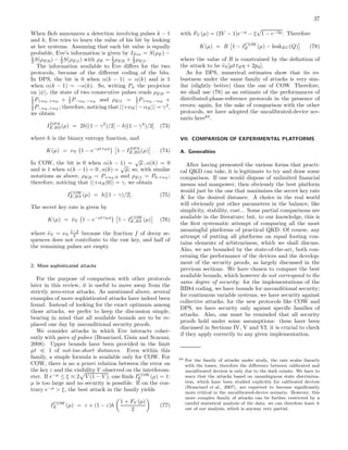 37
When Bob announces a detection involving pulses k − 1
and k, Eve tries to learn the value of his bit by looking
at her systems. Assuming that each bit value is equally
probable, Eve’s information is given by IEve = S(ρE) −
1
2 S(ρE|0) − 1
2 S(ρE|1) with ρE = 1
2 ρE|0 + 1
2 ρE|1.
The information available to Eve diﬀers for the two
protocols, because of the diﬀerent coding of the bits.
In DPS, the bit is 0 when α(k − 1) = α(k) and is 1
when α(k − 1) = −α(k). So, writing Pψ the projector
on |ψ , the state of two consecutive pulses reads ρE|0 =
1
2 P+αE ,+αE + 1
2 P−αE ,−αE and ρE|1 = 1
2 P+αE ,−αE +
1
2 P−αE,+αE ; therefore, noticing that | +αE| − αE | = γ2
,
we obtain
IDP S
E,BS(µ) = 2h[(1 − γ2
)/2] − h[(1 − γ4
)/2] (73)
where h is the binary entropy function, and
K(µ) = νS 1 − e−µt tBη
1 − IDP S
E,BS(µ) . (74)
In COW, the bit is 0 when α(k − 1) =
√
µ , α(k) = 0
and is 1 when α(k − 1) = 0 , α(k) =
√
µ; so, with similar
notations as above, ρE|0 = P+αE ,0 and ρE|1 = P0,+αE ;
therefore, noticing that | +αE|0 | = γ, we obtain
ICOW
E,BS (µ) = h[(1 − γ)/2] . (75)
The secret key rate is given by
K(µ) = ˜νS 1 − e−µt tBη
1 − ICOW
E,BS (µ) (76)
where ˜νS = νS
1−f
2 because the fraction f of decoy se-
quences does not contribute to the raw key, and half of
the remaining pulses are empty.
2. More sophisticated attacks
For the purpose of comparison with other protocols
later in this review, it is useful to move away from the
strictly zero-error attacks. As mentioned above, several
examples of more sophisticated attacks have indeed been
found. Instead of looking for the exact optimum among
those attacks, we prefer to keep the discussion simple,
bearing in mind that all available bounds are to be re-
placed one day by unconditional security proofs.
We consider attacks in which Eve interacts coher-
ently with pairs of pulses (Branciard, Gisin and Scarani,
2008). Upper bounds have been provided in the limit
µt ≪ 1 of not-too-short distances. Even within this
family, a simple formula is available only for COW. For
COW, there is no a priori relation between the error on
the key ε and the visibility V observed on the interferom-
eter. If e−µ
≤ ξ ≡ 2 V (1 − V ), one ﬁnds ICOW
E (µ) = 1:
µ is too large and no security is possible. If on the con-
trary e−µ
> ξ, the best attack in the family yields
ICOW
E (µ) = ε + (1 − ε)h
1 + FV (µ)
2
(77)
with FV (µ) = (2V − 1)e−µ
− ξ
√
1 − e−2µ. Therefore
K(µ) = R 1 − ICOW
E (µ) − leakEC(Q) (78)
where the value of R is constrained by the deﬁnition of
the attack to be ˜νS[µt tBη + 2pd].
As for DPS, numerical estimates show that its ro-
bustness under the same family of attacks is very sim-
ilar (slightly better) than the one of COW. Therefore,
we shall use (78) as an estimate of the performances of
distributed-phase-reference protocols in the presence of
errors; again, for the sake of comparison with the other
protocols, we have adopted the uncalibrated-device sce-
nario here64
.
VII. COMPARISON OF EXPERIMENTAL PLATFORMS
A. Generalities
After having presented the various forms that practi-
cal QKD can take, it is legitimate to try and draw some
comparison. If one would dispose of unlimited ﬁnancial
means and manpower, then obviously the best platform
would just be the one that maximizes the secret key rate
K for the desired distance. A choice in the real world
will obviously put other parameters in the balance, like
simplicity, stability, cost... Some partial comparisons are
available in the literature; but, to our knowledge, this is
the ﬁrst systematic attempt of comparing all the most
meaningful platforms of practical QKD. Of course, any
attempt of putting all platforms on equal footing con-
tains elements of arbitrariness, which we shall discuss.
Also, we are bounded by the state-of-the-art, both con-
cerning the performance of the devices and the develop-
ment of the security proofs, as largely discussed in the
previous sections. We have chosen to compare the best
available bounds, which however do not correspond to the
same degree of security: for the implementations of the
BB84 coding, we have bounds for unconditional security;
for continuous variable systems, we have security against
collective attacks; for the new protocols like COW and
DPS, we have security only against speciﬁc families of
attacks. Also, one must be reminded that all security
proofs hold under some assumptions: these have been
discussed in Sections IV, V and VI; it is crucial to check
if they apply correctly to any given implementation.
64 For the family of attacks under study, the rate scales linearly
with the losses, therefore the diﬀerence between calibrated and
uncalibrated devices is only due to the dark counts. We have to
warn that the attacks based on unambiguous state discrimina-
tion, which have been studied explicitly for calibrated devices
(Branciard et al., 2007), are expected to become signiﬁcantly
more critical in the uncalibrated-device scenario. However, this
more complex family of attacks can be further restricted by a
careful statistical analysis of the data: we can therefore leave it
out of our analysis, which is anyway very partial.
 