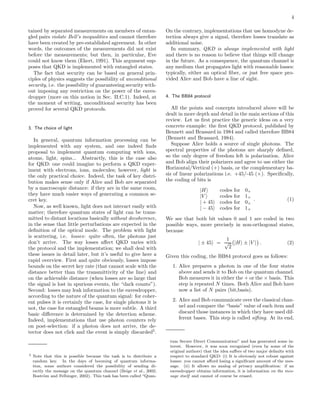 4
tained by separated measurements on members of entan-
gled pairs violate Bell’s inequalities and cannot therefore
have been created by pre-established agreement. In other
words, the outcomes of the measurements did not exist
before the measurements; but then, in particular, Eve
could not know them (Ekert, 1991). This argument sup-
poses that QKD is implemented with entangled states.
The fact that security can be based on general prin-
ciples of physics suggests the possibility of unconditional
security, i.e. the possibility of guaranteeing security with-
out imposing any restriction on the power of the eaves-
dropper (more on this notion in Sec. II.C.1). Indeed, at
the moment of writing, unconditional security has been
proved for several QKD protocols.
3. The choice of light
In general, quantum information processing can be
implemented with any system, and one indeed ﬁnds
proposal to implement quantum computing with ions,
atoms, light, spins... Abstractly, this is the case also
for QKD: one could imagine to perform a QKD exper-
iment with electrons, ions, molecules; however, light is
the only practical choice. Indeed, the task of key distri-
bution makes sense only if Alice and Bob are separated
by a macroscopic distance: if they are in the same room,
they have much easier ways of generating a common se-
cret key.
Now, as well known, light does not interact easily with
matter; therefore quantum states of light can be trans-
mitted to distant locations basically without decoherence,
in the sense that little perturbations are expected in the
deﬁnition of the optical mode. The problem with light
is scattering, i.e. losses: quite often, the photons just
don’t arrive. The way losses aﬀect QKD varies with
the protocol and the implementation; we shall deal with
these issues in detail later, but it’s useful to give here a
rapid overview. First and quite obviously, losses impose
bounds on the secret key rate (that cannot scale with the
distance better than the transmittivity of the line) and
on the achievable distance (when losses are so large that
the signal is lost in spurious events, the “dark counts”).
Second: losses may leak information to the eavesdropper,
according to the nature of the quantum signal: for coher-
ent pulses it is certainly the case, for single photons it is
not, the case for entangled beams is more subtle. A third
basic diﬀerence is determined by the detection scheme.
Indeed, implementations that use photon counters rely
on post-selection: if a photon does not arrive, the de-
tector does not click and the event is simply discarded5
.
5 Note that this is possible because the task is to distribute a
random key. In the days of booming of quantum informa-
tion, some authors considered the possibility of sending di-
rectly the message on the quantum channel (Beige et al., 2002;
Bostr¨om and Felbinger, 2002). This task has been called “Quan-
On the contrary, implementations that use homodyne de-
tection always give a signal, therefore losses translate as
additional noise.
In summary, QKD is always implemented with light
and there is no reason to believe that things will change
in the future. As a consequence, the quantum channel is
any medium that propagates light with reasonable losses:
typically, either an optical ﬁber, or just free space pro-
vided Alice and Bob have a line of sight.
4. The BB84 protocol
All the points and concepts introduced above will be
dealt in more depth and detail in the main sections of this
review. Let us ﬁrst practice the generic ideas on a very
concrete example: the ﬁrst QKD protocol, published by
Bennett and Brassard in 1984 and called therefore BB84
(Bennett and Brassard, 1984).
Suppose Alice holds a source of single photons. The
spectral properties of the photons are sharply deﬁned,
so the only degree of freedom left is polarization. Alice
and Bob align their polarizers and agree to use either the
Horizontal/Vertical (+) basis, or the complementary ba-
sis of linear polarizations i.e. +45/-45 (×). Speciﬁcally,
the coding of bits is
|H codes for 0+
|V codes for 1+
| + 45 codes for 0×
| − 45 codes for 1×
. (1)
We see that both bit values 0 and 1 are coded in two
possible ways, more precisely in non-orthogonal states,
because
| ± 45 =
1
√
2
|H ± |V . (2)
Given this coding, the BB84 protocol goes as follows:
1. Alice prepares a photon in one of the four states
above and sends it to Bob on the quantum channel.
Bob measures it in either the + or the × basis. This
step is repeated N times. Both Alice and Bob have
now a list of N pairs (bit,basis).
2. Alice and Bob communicate over the classical chan-
nel and compare the “basis” value of each item and
discard those instances in which they have used dif-
ferent bases. This step is called sifting. At its end,
tum Secure Direct Communication” and has generated some in-
terest. However, it was soon recognized (even by some of the
original authors) that the idea suﬀers of two major defaults with
respect to standard QKD: (i) It is obviously not robust against
losses: you cannot aﬀord losing a signiﬁcant amount of the mes-
sage. (ii) It allows no analog of privacy ampliﬁcation: if an
eavesdropper obtains information, it is information on the mes-
sage itself and cannot of course be erased.
 