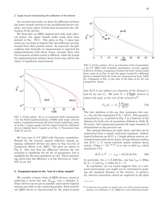 40
2. Upper bound incorporating the calibration of the devices
As a second case study, we show the diﬀerence between
the lower bounds derived in the uncalibrated-device sce-
nario, and some upper bounds that incorporate the cali-
bration of the devices.
We focus ﬁrst on BB84 implemented with weak coher-
ent pulses; the upper bounds under study have been
derived in Sec. IV.C. The plots in Fig. 5 show how
much one can hope to improve the unconditional security
bounds from their present status. As expected, the plot
conﬁrms that basically no improvement is expected for
implementations with decoy states, because there only
the treatment of dark counts is diﬀerent; while the bound
for implementations without decoy states may still be the
object of signiﬁcant improvement.
0 5 10 15 20 25 30
10
−6
10
−4
10
−2
t [dB]
K/ν
S
WCP decoy
FIG. 5 (Color online). K/νS as a function of the transmission
t for the P&M implementations of BB84 with weak coherent
pulses: comparison between the lower bound (solid lines, same
as in Fig. 4, upper graph) and the upper bound for calibrated
devices (dashed lines). Legend as in Fig. 4. Parameters from
Table II, set #1.
We turn now to CV QKD with Gaussian modulation.
Bounds for the security against collective attacks as-
suming calibrated devices are given in Eqs (5)-(12) of
(Lodewyck, Bloch et al., 2007). The plots are shown in
Fig. 6. One sees that the diﬀerence between the two
scenarios is signiﬁcant for set #1 of parameters, but is
negligible for the more optimistic set #2. This is interest-
ing, given that the eﬃciency η of the detectors is “only”
85% in set #2.
C. Comparison based on the “cost of a linear network”
We consider a linear chain of QKD devices, aimed at
achieving a secret key rate Ktarget over a distance L.
Many devices can be put in parallel, and trusted repeater
stations are built at the connecting points. Each individ-
ual QKD device is characterized by the point-to-point
0 5 10 15 20 25 30 35 40
10
−4
10
−2
10
0
t [dB]
K/νS
set #1
set #2
FIG. 6 (Color online). K/νS as a function of the transmission
t for CV QKD with Gaussian modulation, security against
collective attacks, comparison between the lower bound (solid
lines, same as in Fig. 4) and the upper bound for calibrated
devices (dashed lines) for both sets of parameters from Table
II. Compared to Fig. 4, the color of the lines of set #1 was
changed for clarity.
rate K(ℓ) it can achieve as a function of the distance ℓ,
and by its cost C1. We need N = L
ℓ
Ktarget
K(ℓ) devices to
achieve the goal, so the cost of the network is67
Ctot[ℓ] = C1
L
ℓ
Ktarget
K(ℓ)
. (79)
The best platform is the one that minimizes this cost,
i.e., the one that maximizes F(ℓ) = ℓK(ℓ). This quantity,
normalized to νS, is plotted in Fig. 7 as a function of the
distance for both sets of parameters deﬁned in Table II.
Of course, this comparison presents the same elements of
arbitrariness as the previous one.
The optimal distances are quite short, and this can be
understood from a simple analytical argument. Indeed,
typical behaviors are K(ℓ) ∝ t (single-photon sources, at-
tenuated lasers with decoy states, strong reference pulses)
and K(ℓ) ∝ t2
(weak coherent pulses without decoy
states). Using t = 10−αℓ/10
, it is easy to ﬁnd ℓopt which
maximizes F(ℓ):
K(ℓ) ∝ tk
−→ ℓopt = 10/(kα ln 10) . (80)
In particular, for α ≈ 0.2dB/km, one has ℓopt ≈ 20km
for k = 1 and ℓopt ≈ 10km for k = 2.
In conclusion, our toy model suggests that, in a net-
work environment, one might not be interested in push-
ing the maximal distance of the devices; in particu-
lar, detector saturation (which we neglected in the plots
67 In this ﬁrst toy model, we neglect the cost of the trusted repeater
stations; see (All´eaume et al., 2008) for a more elaborated model.
 