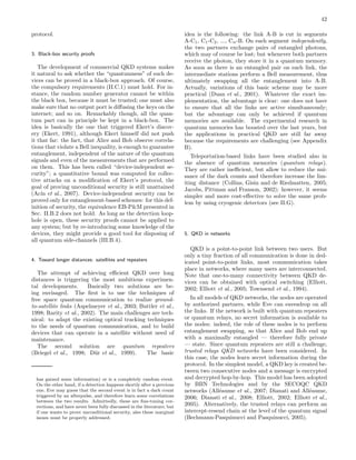42
protocol.
3. Black-box security proofs
The development of commercial QKD systems makes
it natural to ask whether the “quantumness” of such de-
vices can be proved in a black-box approach. Of course,
the compulsory requirements (II.C.1) must hold. For in-
stance, the random number generator cannot be within
the black box, because it must be trusted; one must also
make sure that no output port is diﬀusing the keys on the
internet; and so on. Remarkably though, all the quan-
tum part can in principle be kept in a black-box. The
idea is basically the one that triggered Ekert’s discov-
ery (Ekert, 1991), although Ekert himself did not push
it that far: the fact, that Alice and Bob observe correla-
tions that violate a Bell inequality, is enough to guarantee
entanglement, independent of the nature of the quantum
signals and even of the measurements that are performed
on them. This has been called “device-independent se-
curity”; a quantitative bound was computed for collec-
tive attacks on a modiﬁcation of Ekert’s protocol, the
goal of proving unconditional security is still unattained
(Ac´ın et al., 2007). Device-independent security can be
proved only for entanglement-based schemes: for this def-
inition of security, the equivalence EB-P&M presented in
Sec. II.B.2 does not hold. As long as the detection loop-
hole is open, these security proofs cannot be applied to
any system; but by re-introducing some knowledge of the
devices, they might provide a good tool for disposing of
all quantum side-channels (III.B.4).
4. Toward longer distances: satellites and repeaters
The attempt of achieving eﬃcient QKD over long
distances is triggering the most ambitious experimen-
tal developments. Basically two solutions are be-
ing envisaged. The ﬁrst is to use the techniques of
free space quantum communication to realize ground-
to-satellite links (Aspelmeyer et al., 2003; Buttler et al.,
1998; Rarity et al., 2002). The main challenges are tech-
nical: to adapt the existing optical tracking techniques
to the needs of quantum communication, and to build
devices that can operate in a satellite without need of
maintenance.
The second solution are quantum repeaters
(Briegel et al., 1998; D¨ur et al., 1999). The basic
has gained some information) or is a completely random event.
On the other hand, if a detection happens shortly after a previous
one, Eve may guess that the second event is in fact a dark count
triggered by an afterpulse, and therefore learn some correlations
between the two results. Admittedly, these are ﬁne-tuning cor-
rections, and have never been fully discussed in the literature; but
if one wants to prove unconditional security, also these marginal
issues must be properly addressed.
idea is the following: the link A-B is cut in segments
A-C1, C1-C2, ..., Cn-B. On each segment independently,
the two partners exchange pairs of entangled photons,
which may of course be lost; but whenever both partners
receive the photon, they store it in a quantum memory.
As soon as there is an entangled pair on each link, the
intermediate stations perform a Bell measurement, thus
ultimately swapping all the entanglement into A-B.
Actually, variations of this basic scheme may be more
practical (Duan et al., 2001). Whatever the exact im-
plementation, the advantage is clear: one does not have
to ensure that all the links are active simultaneously;
but the advantage can only be achieved if quantum
memories are available. The experimental research in
quantum memories has boosted over the last years, but
the applications in practical QKD are still far away
because the requirements are challenging (see Appendix
B).
Teleportation-based links have been studied also in
the absence of quantum memories (quantum relays).
They are rather ineﬃcient, but allow to reduce the nui-
sance of the dark counts and therefore increase the lim-
iting distance (Collins, Gisin and de Riedmatten, 2005;
Jacobs, Pittman and Franson, 2002); however, it seems
simpler and more cost-eﬀective to solve the same prob-
lem by using cryogenic detectors (see II.G).
5. QKD in networks
QKD is a point-to-point link between two users. But
only a tiny fraction of all communication is done in ded-
icated point-to-point links, most communication takes
place in networks, where many users are interconnected.
Note that one-to-many connectivity between QKD de-
vices can be obtained with optical switching (Elliott,
2002; Elliott et al., 2005; Townsend et al., 1994).
In all models of QKD networks, the nodes are operated
by authorized partners, while Eve can eavesdrop on all
the links. If the network is built with quantum repeaters
or quantum relays, no secret information is available to
the nodes: indeed, the role of these nodes is to perform
entanglement swapping, so that Alice and Bob end up
with a maximally entangled — therefore fully private
— state. Since quantum repeaters are still a challenge,
trusted relays QKD networks have been considered. In
this case, the nodes learn secret information during the
protocol. In the simplest model, a QKD key is created be-
tween two consecutive nodes and a message is encrypted
and decrypted hop-by-hop. This model has been adopted
by BBN Technologies and by the SECOQC QKD
networks (All´eaume et al., 2007; Dianati and All´eaume,
2006; Dianati et al., 2008; Elliott, 2002; Elliott et al.,
2005). Alternatively, the trusted relays can perform an
intercept-resend chain at the level of the quantum signal
(Bechmann-Pasquinucci and Pasquinucci, 2005).
 