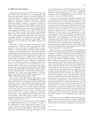 43
B. QKD versus other solutions
Information-theoretically (unconditionally) secure key
distribution (key agreement), is a cryptographic task
that, as is well known, cannot be solved by public com-
munication alone, i.e. without employing additional re-
sources or relying on additional assumptions. Besides
QKD, the additional resource in this case being the
quantum channel, a number of alternative schemes to
this end have been put forward (Ahlswede and Csisz´ar,
1993; Csisz´ar and K¨orner, 1978; Maurer, 1993; Wyner,
1975), to which one can also count the traditional trusted
courier approach (All´eaume et al., 2007). While the lat-
ter is still used in certain high security environments,
QKD is the sole automatic, practically feasible and ef-
ﬁcient information-theoretically secure key agreement
technology, whereby in the point-to-point setting, lim-
itations of distance and related key rate apply. These
limitations can be lifted by using QKD networks, see
VIII.A.
With this in mind, we address below typical secure
communication solutions in order to relate this subse-
quently to the assets oﬀered by QKD. Secure commu-
nication in general requires encrypted (and authentic)
transition of communication data. In current standard
cryptographic practice both the encryption schemes and
the key agreement protocols used (whenever needed) are
not unconditionally secure. While there is really a very
broad range of possible alternatives and combinations,
the most typical pattern for conﬁdential communica-
tion is the following: public key exchange protocols are
used to ensure agreement of two identical keys; the en-
cryption itself is done using symmetric-key algorithms.
In particular, most often some realization of the Diﬃe-
Hellman algorithm (Diﬃe and Hellman, 1976) is used in
the key agreement phase. The symmetric-encryption al-
gorithms most widely used today belong to the bloc-
cipher class and are typically 3DES (Coppersmith et al.,
1996)or AES (Daemen and Rijmen, 2001).
The security of the Diﬃe-Hellman algorithm is based
on the assumption that the so called Diﬃe-Hellman prob-
lem is hard to solve, the complexity of this problem being
ultimately related to the hardness of the discrete loga-
rithm problem (see (Maurer and Wolf, 1999, 2000) for
a detailed discussion). It is widely believed, although
it was never proven, that the discrete logarithm prob-
lem is classically hard to solve. This is not true in the
quantum case, since a quantum computer, if available,
can execute a corresponding eﬃcient algorithm by Pe-
ter Shor (Shor, 1994, 1997), which is based on the same
fundamental approach as is the Shor factoring algorithm,
already mentioned in Sec. I.A.
It should be further noted that that, similar to QKD,
the Diﬃe-Hellman protocol can trivially be broken, if
the authenticity of the communication channel is not
ensured. There are many means to guarantee commu-
nication authenticity with diﬀerent degrees of security
but in any case additional resources are needed. In cur-
rent common practice public key infrastructures are em-
ployed, which in turn rely on public-key cryptographic
primitives (digital signatures), i.e. rely on similar as-
sumptions as for the Diﬃe-Hellman protocol itself, and
on trust in external certifying entities.
Turning now to encryption it should be underlined that
the security of a block-cipher algorithm is based on the
assumption that it has no structural weaknesses, i.e. that
only a brute force attack amounting to a thorough search
of the key space (utilizing pairs of cipher texts and corre-
sponding known or even chosen plain texts) can actually
reveal the secret key. The cost of such an attack on a
classical computer is O(N) operations, where N is the
dimension of the key space. The speed-up of a quan-
tum computer in this case is moderate, the total number
of operations to be performed being O(
√
N) (Grover,
1996, 1997). The assumption on the lack of structural
weaknesses itself is not related to any particular class of
mathematical problems and in the end relies merely on
the fact that such a weakness is not (yet) known. Cryp-
tographic practice suggests that for a block-cipher algo-
rithm such weaknesses are in fact discovered at the latest
a few decades after its introduction69
.
Before turning to a direct comparison of the described
class of secure communication schemes with QKD-based
solutions, it should be explained why public-key based
generation combined with symmetric-key encryption is
actually the most proliferated solution. The reason is
that currently AES or 3DES encryption, in contrast to
direct public-key (asymmetric) encryption, can ensure a
high encryption speed and appears optimal in this re-
spect. Typically high speed is achieved by designing ded-
icated hardware devices, which can perform encryption
at very high rate and ensure a secure throughput of up
to 10Gb per second. Such devices are oﬀered by an in-
creasing number of producers (see e.g. ATMedia GmbH,
www.atmedia.de) and it is beyond the scope of the cur-
rent article to address these in any detail. We would like
however to underline an important side-aspect. In gen-
eral, security of encryption in the described scenario is
increased by changing the key often, the rate of change
being proportional to the dimension of the key space. In
practice, however, even in the high speed case, the key
is changed at a rate lower than once per minute (often
once per day or even more seldom). The reason for this
is twofold: on the one hand public key agreement algo-
rithms are generally slow and on the other, and more
importantly, current design of the mentioned dedicated
encryption devices is not compatible with a rapid key
change.
The question now is how QKD compares with the stan-
dard practice as outlined above. It is often argued that
QKD is too slow for practical uses and that the limited
distance due to the losses is a limitation to the system as
69 Vincent Rijmen, private communication.
 
