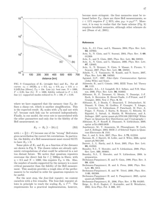 47
0 100 200 300 400 500 600 700
10
−5
10
0
10
5
10
10
distance [km]
(b)
(a)
(c)
FIG. 9 Comparison of K1 (straight line) and K2. For all
curves: νS = 10GHz, η = 0.5, ηM = 0.9, pM = 0.9, α =
0.2dB/km (ﬁbers), TM = 10s. Line (a): best case, N = 1000,
F = 0.95; line (b): N = 1000, ﬁdelity reduced to F = 0.9;
line (c): supported modes reduced to N = 100, F = 0.95.
where we have supposed that the memory time TM de-
ﬁnes a sharp cut, which is another simpliﬁcation. This
is the expected result: R2 scales with
√
tη and not with
tη2
, because each link can be activated independently.
Finally, in our model, the error rate is uncorrelated with
the other parameters and only due to the ﬁdelity of the
Bell measurement; so
K2 = R2 [1 − 2h(ε)] (B3)
with ε = 2
3 (1−F) because one of the “wrong” Bell states
gives nevertheless the correct bit correlations. In particu-
lar, the ﬁdelity of a Bell measurement must exceed 83.5%
to have K2 > 0.
Some plots of K1 and K2 as a function of the distance
are shown in Fig. 9. The chosen values are already opti-
mistic extrapolations of what could be achieved in a not
too distant future. We notice that quantum repeaters
overcome the direct link for ℓ >
∼ 500km in ﬁbers; with
η = 0.5 and N = 1000, this requires TM ≈ 10s. Also,
the number of modes supported by the memory is a more
critical parameter than the ﬁdelity of the Bell measure-
ment. This analysis provides a rough idea of the perfor-
mances to be reached in order for quantum repeaters to
be useful.
For the next step, the four-link repeater, we content
ourselves with a few remarks. The four-link repeater al-
lows in principle to reach the scaling R4 ∝ t1/4
. The
requirements for a practical implementation, however,
become more stringent: the four memories must be re-
leased before TM ; there are three Bell measurements, so
ε < 11% requires F >
∼ 95%; also, pM′ ≈ pM t1/4
. More-
over, it is easy to realize that the basic scheme (Fig. 8)
requires heralded memories, although other schemes do
not (Duan et al., 2001).
References
Ac´ın, A., J.I. Cirac, and L. Masanes, 2004, Phys. Rev. Lett.
92, 107903.
Ac´ın, A., N. Gisin, and V. Scarani, 2004, Phys. Rev. A 69,
012309.
Ac´ın, A., and N. Gisin, 2005, Phys. Rev. Lett. 94, 020501.
Ac´ın, A., N. Gisin, and L. Masanes, 2006, Phys. Rev. Lett.
97, 120405.
Ac´ın, A., N. Brunner, N. Gisin, S. Massar, S. Pironio, V.
Scarani, 2007, Phys. Rev. Lett. 98, 230501.
Adachi, Y., T. Yamamoto, M. Koashi, and N. Imoto, 2007,
Phys. Rev. Lett. 99, 180503.
Agrawal, G.P., 1997, Fiber-Optic Communication Systems
(John Wiley and Sons).
Ahlswede, R., and I. Csisz´ar, 1993, IEEE Trans. Inf. Theory
39, 1121.
Alexander, A.L., J.J. Longdell, M.J. Sellars, and N.B. Man-
son, 2006, Phys. Rev. Lett. 96, 043602.
All´eaume, R., F. Treussart, G. Messin, Y. Dumeige, J.-F.
Roch, A. Beveratos, R. Brouri-Tualle, J.-P.Poizat, and P.
Grangier, 2004, New J. Phys. 6, 92.
All´eaume, R., J. Bouda, C. Branciard, T. Debuisschert, M.
Dianati, N. Gisin, M. Godfrey, P. Grangier, T. L¨anger,
A. Leverrier, N. L¨utkenhaus, P. Painchault, M. Peev, A.
Poppe, T. Pornin, J. Rarity, R. Renner, G. Ribordy, M.
Riguidel, L. Salvail, A. Shields, H. Weinfurter, and A.
Zeilinger, 2007, eprint quant-ph/0701168 (SECOQC White
Paper on Quantum Key Distribution and Cryptography )
All´eaume, R., F. Roueﬀ, E. Diamanti, N. L¨utkenhaus, 2009,
eprint arXiv:0903.0839.
Aspelmeyer, M., T. Jennewein, M. Pfennigbauer, W. Leeb,
and A. Zeilinger, 2003, IEEE J. of Selected Topics in Quan-
tum Electronics 9, 1541.
Bae, J., and A. Ac´ın, 2007, Phys. Rev. A 75, 012334.
Barnum, H., J. Barrett, M. Leifer, and A. Wilce, 2006, eprint
quant-ph/0611295
Barrett, J., L. Hardy, and A. Kent, 2005, Phys. Rev. Lett.
95, 010503.
Beaudry, N.J., T. Moroder, and N. L¨utkenhaus, 2008, Phys.
Rev. Lett. 101, 093601.
Beaudry, N.J., T. Moroder, and N. L¨utkenhaus, 2008, in
preparation.
Bechmann-Pasquinucci, H. and N. Gisin, 1999, Phys. Rev. A
59, 4238.
Bechmann-Pasquinucci, H. and A. Peres, 2000, Phys. Rev.
Lett. 85, 3313.
Bechmann-Pasquinucci, H. and W. Tittel, 2000, Phys. Rev.
A 61, 062308.
Bechmann-Pasquinucci H. and A. Pasquinucci, 2005, eprint
quant-ph/0505089.
Bechmann-Pasquinucci, H., 2006, Phys. Rev. A 73, 044305.
Beige, A., B.-G. Englert, C. Kurtsiefer, and H. Weinfurter,
2002, Acta Phys. Pol. A 101, 357.
 