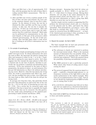 5
Alice and Bob have a list of approximately N/2
bits, with the promise that for each of them Alice’s
coding matched Bob’s measurement. This list is
called raw key.
3. Alice and Bob now reveal a random sample of the
bits of their raw keys and estimate the error rate
in the quantum channel, thus in turn Eve’s infor-
mation. In the absence of errors, the raw key is
identical for Alice and Bob and Eve has no infor-
mation: in this case, the raw key is already the
secret key. If there are errors however, Alice and
Bob have to correct them and to erase the infor-
mation that Eve could have obtained6
. Both tasks
can be performed by communication on the clas-
sical channel, so this part of the protocol is called
classical post-processing. At the end of this pro-
cessing, Alice and Bob share either a truly secret
key or nothing at all (if Eve’s information was too
large).
5. An example of eavesdropping
A particularly simple eavesdropping strategy is the one
called intercept-resend. To obtain information, Eve does
the same as Bob: she intercepts the photon coming from
Alice and measures it either in the + or in the × basis.
But Bob is waiting for some signal to arrive. Let’s then
suppose that Eve resends the same photon to Bob (Eve
is limited only by the laws of physics, therefore in par-
ticular she can perform a quantum non-demolition mea-
surement). If Eve has measured in the basis of Alice’s
preparation, the photon is intact: on such instances, Eve
has got full information on Alice’s bit without introduc-
ing any errors. However, when Eve has chosen the wrong
basis, her result is uncorrelated with Alice’s bit; more-
over, she has modiﬁed the state so that, even if Bob uses
the same basis as Alice, half of the times he will get the
wrong result.
In average over long keys then, this particular attack
gives Eve full information on half of the bits of the raw
key (IE = 0.5) at the price of introducing an error rate
Q = 0.25. Can a secure key be extracted under such
conditions? One has to know how to quantify the length
of the ﬁnal key that can be extracted. For this particu-
lar case, under some assumptions on the classical post-
processing it holds (Csisz´ar and K¨orner, 1978)
r = max{I(A : B) − IE, 0} . (3)
where I(A : B) = H(A) + H(B) − H(AB) is the mutual
information between Alice’s and Bob’s raw keys (H is
6 Historical note: the procedure that erases the information of
the eavesdropper was not discussed in (Bennett and Brassard,
1984) and appears for the ﬁrst time a few years later
(Bennett, Brassard and Robert, 1988).
Shannon entropy). Assuming that both bit values are
equally probable, i.e. H(A) = H(B) = 1, one has I(A :
B) = 1 − h(Q) where h is binary entropy. Having these
elements, one can plug in the values obtained for the
intercept-resend attack and ﬁnd that I(A : B) < IE:
Eve has more information on Alice’s string than Bob,
therefore no secret key can be extracted7
.
Another simple exercise consists in supposing that Eve
perform the intercept-resend attack only on a fraction
p of the photons sent by Alice, and leaves the others
untouched. Then obviously Q = p/4 and IE = p/2 = 2Q;
this leads to conclude that, if Q >
∼ 17%, a secure key
cannot be extracted from the BB84 protocol — at least,
if the classical post-processing is done according to the
assumptions of (Csisz´ar and K¨orner, 1978).
6. Beyond the example: the ﬁeld of QKD
The basic example that we have just presented calls
for a number of important questions:
• The adversary is clearly not restricted to perform
the intercept-resend attack. What is the maximal
amount of information Eve can possibly obtain, if
she is allowed to do anything that is compatible
with the laws of physics? This is the question about
the possibility of proving unconditional security.
• The BB84 protocol is just a particular protocol.
What about other forms of coding and/or of pro-
cessing the data?
• The protocol supposed that the quantum signal is a
qubit — explicitly, a bimodal single photon, i.e. an
elementary excitation of the light ﬁeld in only two
modes (polarization in the explicit example). How
close can an implementation come to this? And af-
ter all, should any implementation of QKD actually
aim at coming close to this?
• In a real device, information may leak out in chan-
nels that are neglected in a theoretical description.
What are the potential threats in an implementa-
tion?
The whole ﬁeld of QKD has developed along the answer
to these and similar questions.
7 This conclusion is valid for all protocols: no secret
key can be extracted if the observed statistics are com-
patible with Eve performing the intercept-resend attack
(Curty, Lewenstein and L¨utkenhaus, 2004). The reason is that
this attack “breaks” the quantum channel into two pieces, in
which case the correlations between Alice and Bob can always
be obtained with classical signals; and no secrecy can be dis-
tributed with classical communication.
 