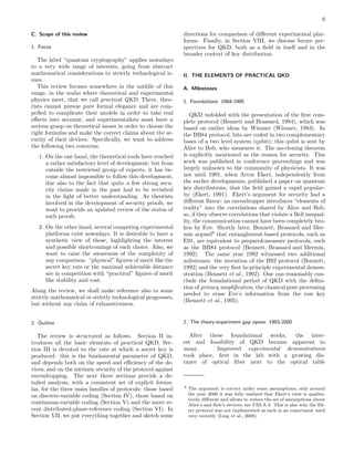 6
C. Scope of this review
1. Focus
The label “quantum cryptography” applies nowadays
to a very wide range of interests, going from abstract
mathematical considerations to strictly technological is-
sues.
This review focuses somewhere in the middle of this
range, in the realm where theoretical and experimental
physics meet, that we call practical QKD. There, theo-
rists cannot pursue pure formal elegance and are com-
pelled to complicate their models in order to take real
eﬀects into account; and experimentalists must have a
serious grasp on theoretical issues in order to choose the
right formulas and make the correct claims about the se-
curity of their devices. Speciﬁcally, we want to address
the following two concerns:
1. On the one hand, the theoretical tools have reached
a rather satisfactory level of development; but from
outside the restricted group of experts, it has be-
come almost impossible to follow this development,
due also to the fact that quite a few strong secu-
rity claims made in the past had to be revisited
in the light of better understanding. As theorists
involved in the development of security proofs, we
want to provide an updated review of the status of
such proofs.
2. On the other hand, several competing experimental
platforms exist nowadays. It is desirable to have a
synthetic view of those, highlighting the interest
and possible shortcomings of each choice. Also, we
want to raise the awareness of the complexity of
any comparison: “physical” ﬁgures of merit like the
secret key rate or the maximal achievable distance
are in competition with “practical” ﬁgures of merit
like stability and cost.
Along the review, we shall make reference also to some
strictly mathematical or strictly technological progresses,
but without any claim of exhaustiveness.
2. Outline
The review is structured as follows. Section II in-
troduces all the basic elements of practical QKD. Sec-
tion III is devoted to the rate at which a secret key is
produced: this is the fundamental parameter of QKD,
and depends both on the speed and eﬃciency of the de-
vices, and on the intrinsic security of the protocol against
eavesdropping. The next three sections provide a de-
tailed analysis, with a consistent set of explicit formu-
las, for the three main families of protocols: those based
on discrete-variable coding (Section IV), those based on
continuous-variable coding (Section V) and the more re-
cent distributed-phase-reference coding (Section VI). In
Section VII, we put everything together and sketch some
directions for comparison of diﬀerent experimental plat-
forms. Finally, in Section VIII, we discuss future per-
spectives for QKD, both as a ﬁeld in itself and in the
broader context of key distribution.
II. THE ELEMENTS OF PRACTICAL QKD
A. Milestones
1. Foundations: 1984-1995
QKD unfolded with the presentation of the ﬁrst com-
plete protocol (Bennett and Brassard, 1984), which was
based on earlier ideas by Wiesner (Wiesner, 1983). In
the BB84 protocol, bits are coded in two complementary
bases of a two level system (qubit); this qubit is sent by
Alice to Bob, who measures it. The no-cloning theorem
is explicitly mentioned as the reason for security. This
work was published in conference proceedings and was
largely unknown to the community of physicists. It was
not until 1991, when Artur Ekert, independently from
the earlier developments, published a paper on quantum
key distributions, that the ﬁeld gained a rapid popular-
ity (Ekert, 1991). Ekert’s argument for security had a
diﬀerent ﬂavor: an eavesdropper introduces “elements of
reality” into the correlations shared by Alice and Bob;
so, if they observe correlations that violate a Bell inequal-
ity, the communication cannot have been completely bro-
ken by Eve. Shortly later, Bennett, Brassard and Mer-
min argued8
that entanglement-based protocols, such as
E91, are equivalent to prepare&measure protocols, such
as the BB84 protocol (Bennett, Brassard and Mermin,
1992). The same year 1992 witnessed two additional
milestones: the invention of the B92 protocol (Bennett,
1992) and the very ﬁrst in-principle experimental demon-
stration (Bennett et al., 1992). One can reasonably con-
clude the foundational period of QKD with the deﬁni-
tion of privacy ampliﬁcation, the classical post-processing
needed to erase Eve’s information from the raw key
(Bennett et al., 1995).
2. The theory-experiment gap opens: 1993-2000
After these foundational works, the inter-
est and feasibility of QKD became apparent to
many. Improved experimental demonstrations
took place, ﬁrst in the lab with a growing dis-
tance of optical ﬁber next to the optical table
8 The argument is correct under some assumptions; only around
the year 2006 it was fully realized that Ekert’s view is qualita-
tively diﬀerent and allows to reduce the set of assumptions about
Alice’s and Bob’s devices; see VIII.A.3. This is also why the Ek-
ert protocol was not implemented as such in an experiment until
very recently (Ling et al., 2008).
 