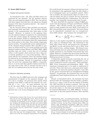 8
B. Generic QKD Protocol
1. Classical and quantum channels
As introduced in Sec. I.B, Alice and Bob need to be
connected by two channels. On the quantum channel,
Alice can send quantum signals to Bob. Eve can interact
with these signal, but if she does, the signals are changed
because of the laws of quantum physics – the essence of
QKD lies precisely here.
On the classical channel, Alice and Bob can send clas-
sical messages forth and back. Eve can listen without
penalty to all communication that takes place on this
channel. However, in contrast to the quantum chan-
nel, the classical channel is required to be authenticated,
so that Eve cannot change the messages that are being
sent on this channel. Failure to authenticate the classical
channel can lead to the situation where Eve impersonates
one of the parties to the other, thus entirely compromis-
ing the security. Unconditionally secure authentication12
of the classical channel requires Alice and Bob to pre-
share an initial secret key or at least partially secret but
identical random strings (Renner and Wolf, 2003). QKD
therefore does not create a secret key out of nothing:
rather, it will expand a short secret key into a long one,
so strictly speaking it is a way of key-growing. This re-
mark calls for two comments. First, key growing cannot
be achieved by use of classical means alone, whence QKD
oﬀers a real advantage. Second, it is important to show
that the secret key emerging from QKD is composable,
that is, it can be used like a perfect random secret key in
any task (more in Sec. II.C.2), because one has to use a
part of it as authentication key for the next round.
2. Quantum information processing
The ﬁrst step of a QKD protocol is the exchange and
measurement of signals on the quantum channel. Al-
ice’s role is encoding: the protocol must specify which
quantum state |Ψ(Sn) codes for the sequence of n sym-
bols Sn = {s1, ..., sn}. In most protocols, but not
in all, the state |Ψ(Sn) has the tensor product form
|ψ(s1) ⊗ ... ⊗ |ψ(sn) . In all cases, it is crucial that the
protocol uses a set of non-orthogonal states13
, otherwise
12 Authentication schemes that do not rely on pre-shared secrecy
exist, but are not unconditionally secure. Since we aim at un-
conditional security for QKD, the same level of security must
in principle be guaranteed in all the auxiliary protocols. How-
ever, breaking the authentication code after one round of QKD
does not threaten security of the key that has been produced;
one may therefore consider authentication schemes that guar-
antee security only for a limited time, e.g.based on complexity
assumptions.
13 There is only one exception (Goldenberg and Vaidman, 1995)
when Alice uses just two orthogonal states. Alice prepares a
qubit in one of the two orthogonal superposition of two spatially
Eve could decode the sequence without introducing errors
by measuring in the appropriate basis (in other words, a
set of orthogonal states can be perfectly cloned). Bob’s
role is twofold: his measurements allow of course to de-
code the signal, but also to estimate the loss of quantum
coherence and therefore Eve’s information. For this to be
possible, non-compatible measurements must be used.
We have described the quantum coding of QKD pro-
tocols with the language of Prepare-and-Measure (P&M)
schemes: Alice chooses actively the sequence Sn she
wants to send, prepares the state |Ψ(Sn) and sends it to
Bob, who performs some measurement. Any such scheme
can be immediately translated into an entanglement-
based (EB) scheme: Alice prepares the entangled state
|Φn
AB =
1
√
dn Sn
|Sn A ⊗ |Ψ(Sn) B (4)
where dn is the number of possible Sn sequences and the
|Sn A form an orthogonal basis. By measuring in this
basis, Alice learns one Sn and prepares the correspond-
ing |Ψ(Sn) on the sub-system that is sent to Bob: from
Bob’s point of view, nothing changes. This formal trans-
lation obviously does not mean that both realizations are
equally practical or even feasible with present-day tech-
nology. However, it implies that the security proof for the
EB protocol translates immediately to the corresponding
P&M protocol and viceversa.
A frequently quoted statement concerning the role of
entanglement in QKD says that “entanglement is a nec-
essary condition to extract a secret key” (Ac´ın and Gisin,
2005; Curty, Lewenstein and L¨utkenhaus, 2004). Two
important comments have to be made to understand it
correctly. First of all, this is not a statement about imple-
mentations, but about the quantum channel: it says that
no key can be extracted from an entanglement-breaking
channel14
. In particular, the statement does not say that
entanglement-based implementations are the only secure
ones.
Second: as formulated above, the statement has been
derived under the assumption that Eve holds a puriﬁca-
tion of ρAB, where A and B are the degrees of freedom
that Alice and Bob are going to measure. One may ask
a more general question, namely, how to characterize all
the private states, i.e. the states out of which secrecy can
be extracted (Horodecki et al., 2005, 2008a,b). It was re-
alized that, in the most general situation, Alice and Bob
separated states, then – at a random time instant – she sends one
component of this superposition to Bob. Only later she sends the
second component. Precise time synchronization between Alice
and Bob is crucial. See also Peres’ criticism (Peres, 1996), the
authors’ reply (Goldenberg and Vaidman, 1996) and a related
discussion (Koashi and Imoto, 1997). Unconditional security has
not been proved for this protocol.
14 As the name indicates, a channel ρ → ρ′ = C(ρ) is called
entanglement-breaking if (11⊗C)|Ψ AB is separable for any input
|Ψ AB. A typical example of such a channel is the one obtained
by performing a measurement on half of the entangled pair.
 