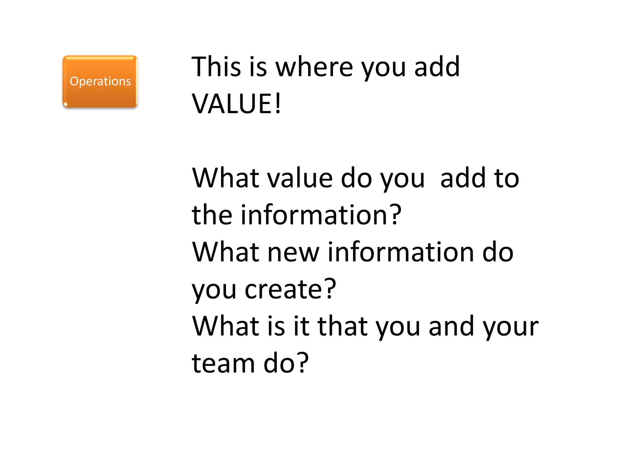 Operations
             This is where you add
             VALUE!

             What value do you add to
             the information?
             What new information do
             you create?
             What is it that you and your
             team do?
 