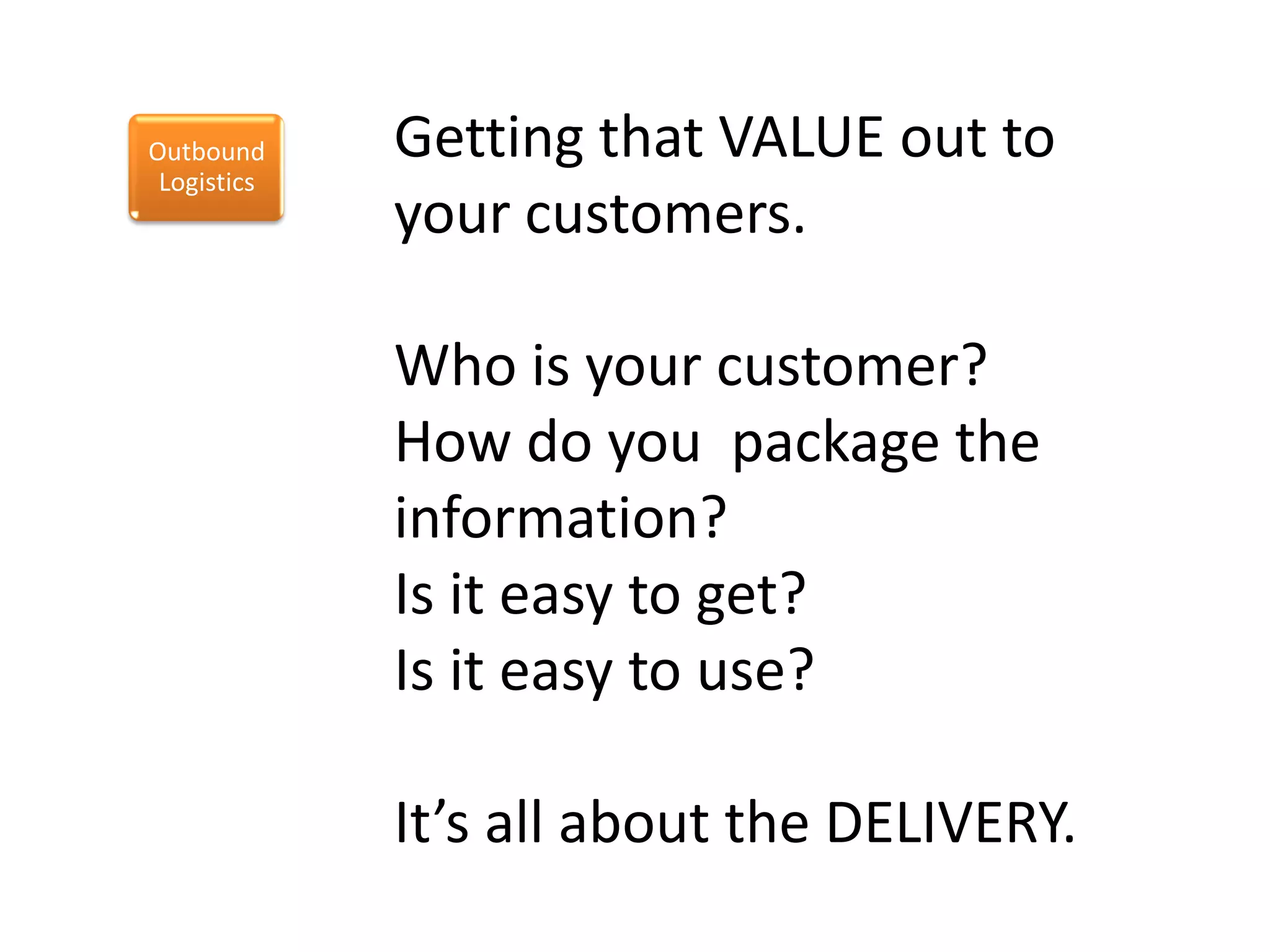 Outbound     Getting that VALUE out to
 Logistics
             your customers.

             Who is your customer?
             How do you package the
             information?
             Is it easy to get?
             Is it easy to use?

             It’s all about the DELIVERY.
 