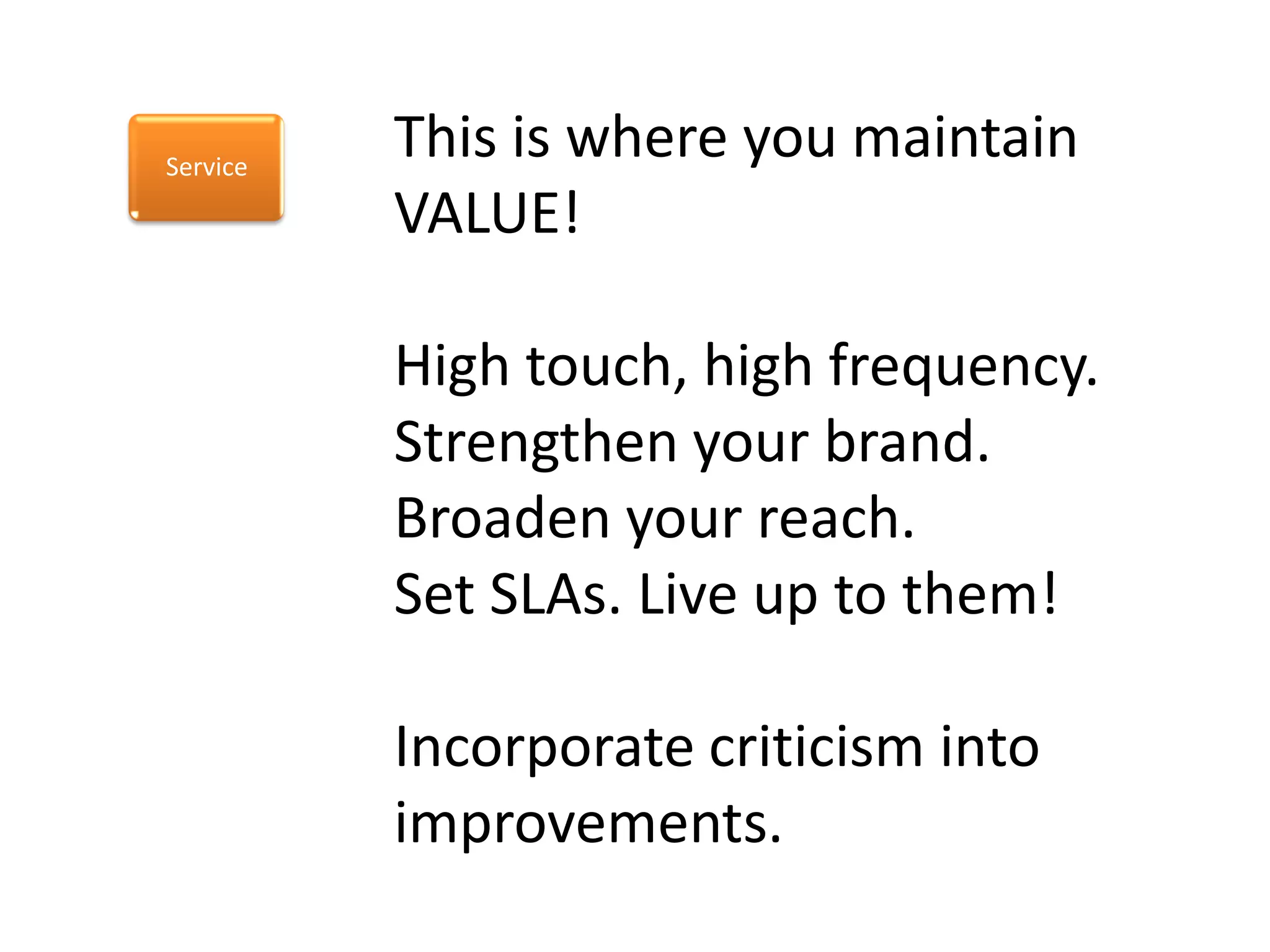 Service
          This is where you maintain
          VALUE!

          High touch, high frequency.
          Strengthen your brand.
          Broaden your reach.
          Set SLAs. Live up to them!

          Incorporate criticism into
          improvements.
 