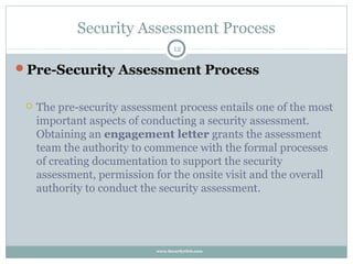 Security Assessment Process
                                   12

Pre-Security Assessment Process


    The pre-security assessment process entails one of the most
     important aspects of conducting a security assessment.
     Obtaining an engagement letter grants the assessment
     team the authority to commence with the formal processes
     of creating documentation to support the security
     assessment, permission for the onsite visit and the overall
     authority to conduct the security assessment.




                            www.SecurityOrb.com
 