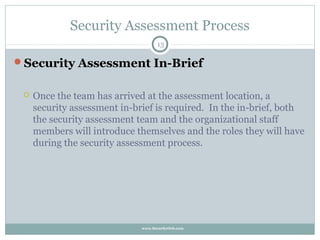Security Assessment Process
                                     13

Security Assessment In-Brief


    Once the team has arrived at the assessment location, a
     security assessment in-brief is required. In the in-brief, both
     the security assessment team and the organizational staff
     members will introduce themselves and the roles they will have
     during the security assessment process.




                              www.SecurityOrb.com
 