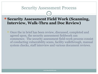Security Assessment Process
                                    14

Security Assessment Field Work (Scanning,
 Interview, Walk-Thru and Doc Review)

    Once the in brief has been review, discussed, completed and
     agreed upon, the security assessment fieldwork can
     commence. The security assessment field-work process consist
     of conducting vulnerability scans, facility walkthrough, manual
     system checks, staff interview and various document reviews.




                              www.SecurityOrb.com
 