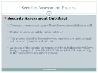 Security Assessment Process
                                       19

Security Assessment Out-Brief

    The security assessment team will provide recommendations as well.

    Contact information will be on the out-brief.

    This process should be interactive were questions are taken through
     out the security assessment out-brief.

    At the end of the security assessment out-brief, both parties will have
     to sign the pages of the out-brief and discuss what will be occurring
     in the post security assessment process.




                                 www.SecurityOrb.com
 