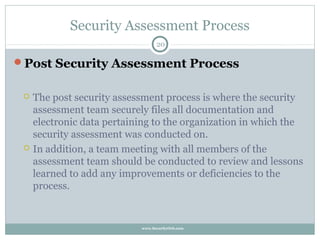 Security Assessment Process
                                  20

Post Security Assessment Process


    The post security assessment process is where the security
     assessment team securely files all documentation and
     electronic data pertaining to the organization in which the
     security assessment was conducted on.
    In addition, a team meeting with all members of the
     assessment team should be conducted to review and lessons
     learned to add any improvements or deficiencies to the
     process.


                            www.SecurityOrb.com
 