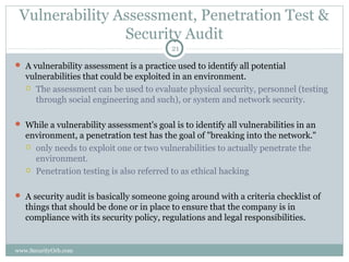 Vulnerability Assessment, Penetration Test &
                Security Audit
                                          21

 A vulnerability assessment is a practice used to identify all potential
   vulnerabilities that could be exploited in an environment.
    The assessment can be used to evaluate physical security, personnel (testing
     through social engineering and such), or system and network security.

 While a vulnerability assessment's goal is to identify all vulnerabilities in an
   environment, a penetration test has the goal of "breaking into the network."
    only needs to exploit one or two vulnerabilities to actually penetrate the
     environment.
    Penetration testing is also referred to as ethical hacking



 A security audit is basically someone going around with a criteria checklist of
   things that should be done or in place to ensure that the company is in
   compliance with its security policy, regulations and legal responsibilities.


www.SecurityOrb.com
 