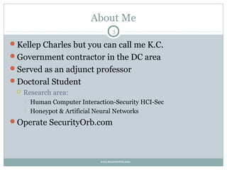 About Me
                                      3

Kellep Charles but you can call me K.C.
Government contractor in the DC area
Served as an adjunct professor
Doctoral Student
    Research area:
        Human Computer Interaction-Security HCI-Sec
        Honeypot & Artificial Neural Networks
Operate SecurityOrb.com




                               www.SecurityOrb.com
 