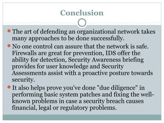 Conclusion

The art of defending an organizational network takes
 many approaches to be done successfully.
No one control can assure that the network is safe.
 Firewalls are great for prevention, IDS offer the
 ability for detection, Security Awareness briefing
 provides for user knowledge and Security
 Assessments assist with a proactive posture towards
 security.
It also helps prove you've done "due diligence" in
 performing basic system patches and fixing the well-
 known problems in case a security breach causes
 financial, legal or regulatory problems.
 