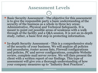 Assessment Levels
                                    8

 Basic Security Assessment - The objective for this assessment
  is to give the responsible party a basic understanding of the
  security of the business as a whole in three key areas:
  Administrative, Physical and Technical Safeguards. It is
  meant to point out possible areas of weakness with a walk
  through of the facility and a Q&A session. It is not an in-depth
  study, rather, a basic first step in protecting information.

 In-depth Security Assessment - This is a comprehensive study
  of the security of your business. We will analyze all policies
  and procedures, router access lists, Firewall configurations
  and policies, PC and server configurations, complete Website
  review, complete mail server review. We will then present the
  client with a written report of our findings. This type of
  assessment will give you a thorough understanding of how
  your company measures up to "Industry Best Practices".
                             www.SecurityOrb.com
 