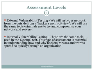 Assessment Levels
                                   9


External Vulnerability Testing - We will test your network
from the outside from a "hacker's point-of-view". We will use
the same tools criminals use to try and compromise your
network and servers.

Internal Vulnerability Testing - These are the same tools
used in the External test. This type of assessment is essential
in understanding how and why hackers, viruses and worms
spread so quickly through an organization.




                            www.SecurityOrb.com
 