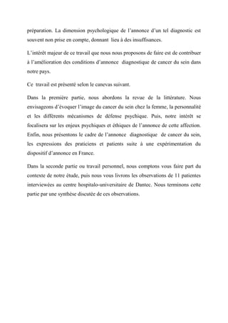 préparation. La dimension psychologique de l’annonce d’un tel diagnostic est
souvent non prise en compte, donnant lieu à des insuffisances.

L’intérêt majeur de ce travail que nous nous proposons de faire est de contribuer
à l’amélioration des conditions d’annonce diagnostique de cancer du sein dans
notre pays.

Ce travail est présenté selon le canevas suivant.

Dans la première partie, nous abordons la revue de la littérature. Nous
envisageons d’évoquer l’image du cancer du sein chez la femme, la personnalité
et les différents mécanismes de défense psychique. Puis, notre intérêt se
focalisera sur les enjeux psychiques et éthiques de l’annonce de cette affection.
Enfin, nous présentons le cadre de l’annonce diagnostique de cancer du sein,
les expressions des praticiens et patients suite à une expérimentation du
dispositif d’annonce en France.

Dans la seconde partie ou travail personnel, nous comptons vous faire part du
contexte de notre étude, puis nous vous livrons les observations de 11 patientes
interviewées au centre hospitalo-universitaire de Dantec. Nous terminons cette
partie par une synthèse discutée de ces observations.
 