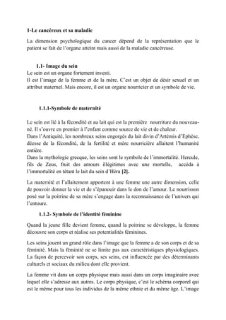 1-Le cancéreux et sa maladie

La dimension psychologique du cancer dépend de la représentation que le
patient se fait de l’organe atteint mais aussi de la maladie cancéreuse.


     1.1- Image du sein
Le sein est un organe fortement investi.
Il est l’image de la femme et de la mère. C’est un objet de désir sexuel et un
attribut maternel. Mais encore, il est un organe nourricier et un symbole de vie.


     1.1.1-Symbole de maternité

Le sein est lié à la fécondité et au lait qui est la première nourriture du nouveau-
né. Il s’ouvre en premier à l’enfant comme source de vie et de chaleur.
Dans l’Antiquité, les nombreux seins engorgés du lait divin d’Artémis d’Ephèse,
déesse de la fécondité, de la fertilité et mère nourricière allaitent l’humanité
entière.
Dans la mythologie grecque, les seins sont le symbole de l’immortalité. Hercule,
fils de Zeus, fruit des amours illégitimes avec une mortelle, accéda à
l’immortalité en tétant le lait du sein d’Héra [2].

La maternité et l’allaitement apportent à une femme une autre dimension, celle
de pouvoir donner la vie et de s’épanouir dans le don de l’amour. Le nourrisson
posé sur la poitrine de sa mère s’engage dans la reconnaissance de l’univers qui
l’entoure.

     1.1.2- Symbole de l’identité féminine

Quand la jeune fille devient femme, quand la poitrine se développe, la femme
découvre son corps et réalise ses potentialités féminines.

Les seins jouent un grand rôle dans l’image que la femme a de son corps et de sa
féminité. Mais la féminité ne se limite pas aux caractéristiques physiologiques.
La façon de percevoir son corps, ses seins, est influencée par des déterminants
culturels et sociaux du milieu dont elle provient.

La femme vit dans un corps physique mais aussi dans un corps imaginaire avec
lequel elle s’adresse aux autres. Le corps physique, c’est le schéma corporel qui
est le même pour tous les individus de la même ethnie et du même âge. L’image
 