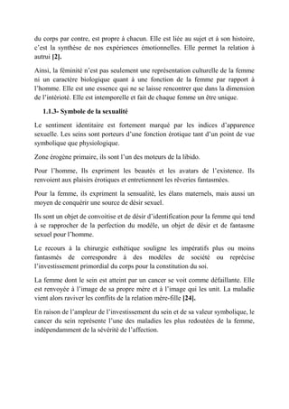 du corps par contre, est propre à chacun. Elle est liée au sujet et à son histoire,
c’est la synthèse de nos expériences émotionnelles. Elle permet la relation à
autrui [2].

Ainsi, la féminité n’est pas seulement une représentation culturelle de la femme
ni un caractère biologique quant à une fonction de la femme par rapport à
l’homme. Elle est une essence qui ne se laisse rencontrer que dans la dimension
de l’intérioté. Elle est intemporelle et fait de chaque femme un être unique.

   1.1.3- Symbole de la sexualité

Le sentiment identitaire est fortement marqué par les indices d’apparence
sexuelle. Les seins sont porteurs d’une fonction érotique tant d’un point de vue
symbolique que physiologique.

Zone érogène primaire, ils sont l’un des moteurs de la libido.

Pour l’homme, Ils expriment les beautés et les avatars de l’existence. Ils
renvoient aux plaisirs érotiques et entretiennent les rêveries fantasmées.

Pour la femme, ils expriment la sensualité, les élans maternels, mais aussi un
moyen de conquérir une source de désir sexuel.

Ils sont un objet de convoitise et de désir d’identification pour la femme qui tend
à se rapprocher de la perfection du modèle, un objet de désir et de fantasme
sexuel pour l’homme.

Le recours à la chirurgie esthétique souligne les impératifs plus ou moins
fantasmés de correspondre à des modèles de société ou reprécise
l’investissement primordial du corps pour la constitution du soi.

La femme dont le sein est atteint par un cancer se voit comme défaillante. Elle
est renvoyée à l’image de sa propre mère et à l’image qui les unit. La maladie
vient alors raviver les conflits de la relation mère-fille [24].

En raison de l’ampleur de l’investissement du sein et de sa valeur symbolique, le
cancer du sein représente l’une des maladies les plus redoutées de la femme,
indépendamment de la sévérité de l’affection.
 