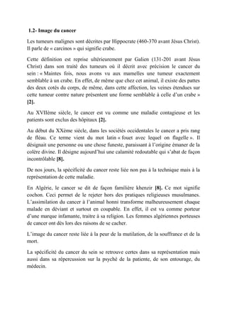 1.2- Image du cancer

Les tumeurs malignes sont décrites par Hippocrate (460-370 avant Jésus Christ).
Il parle de « carcinos » qui signifie crabe.

Cette définition est reprise ultérieurement par Galien (131-201 avant Jésus
Christ) dans son traité des tumeurs où il décrit avec précision le cancer du
sein : « Maintes fois, nous avons vu aux mamelles une tumeur exactement
semblable à un crabe. En effet, de même que chez cet animal, il existe des pattes
des deux cotés du corps, de même, dans cette affection, les veines étendues sur
cette tumeur contre nature présentent une forme semblable à celle d’un crabe »
[2].

Au XVIIème siècle, le cancer est vu comme une maladie contagieuse et les
patients sont exclus des hôpitaux [2].

Au début du XXème siècle, dans les sociétés occidentales le cancer a pris rang
de fléau. Ce terme vient du mot latin « fouet avec lequel on flagelle ». Il
désignait une personne ou une chose funeste, paraissant à l’origine émaner de la
colère divine. Il désigne aujourd’hui une calamité redoutable qui s’abat de façon
incontrôlable [8].

De nos jours, la spécificité du cancer reste liée non pas à la technique mais à la
représentation de cette maladie.

En Algérie, le cancer se dit de façon familière khenzir [8]. Ce mot signifie
cochon. Ceci permet de le rejeter hors des pratiques religieuses musulmanes.
L’assimilation du cancer à l’animal honni transforme malheureusement chaque
malade en déviant et surtout en coupable. En effet, il est vu comme porteur
d’une marque infamante, traitre à sa religion. Les femmes algériennes porteuses
de cancer ont dès lors des raisons de se cacher.

L’image du cancer reste liée à la peur de la mutilation, de la souffrance et de la
mort.

La spécificité du cancer du sein se retrouve certes dans sa représentation mais
aussi dans sa répercussion sur la psyché de la patiente, de son entourage, du
médecin.
 