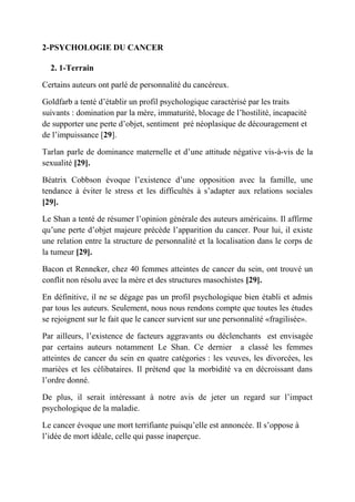2-PSYCHOLOGIE DU CANCER

  2. 1-Terrain

Certains auteurs ont parlé de personnalité du cancéreux.

Goldfarb a tenté d’établir un profil psychologique caractérisé par les traits
suivants : domination par la mère, immaturité, blocage de l’hostilité, incapacité
de supporter une perte d’objet, sentiment pré néoplasique de découragement et
de l’impuissance [29].

Tarlan parle de dominance maternelle et d’une attitude négative vis-à-vis de la
sexualité [29].

Béatrix Cobbson évoque l’existence d’une opposition avec la famille, une
tendance à éviter le stress et les difficultés à s’adapter aux relations sociales
[29].

Le Shan a tenté de résumer l’opinion générale des auteurs américains. Il affirme
qu’une perte d’objet majeure précède l’apparition du cancer. Pour lui, il existe
une relation entre la structure de personnalité et la localisation dans le corps de
la tumeur [29].

Bacon et Renneker, chez 40 femmes atteintes de cancer du sein, ont trouvé un
conflit non résolu avec la mère et des structures masochistes [29].

En définitive, il ne se dégage pas un profil psychologique bien établi et admis
par tous les auteurs. Seulement, nous nous rendons compte que toutes les études
se rejoignent sur le fait que le cancer survient sur une personnalité «fragilisée».

Par ailleurs, l’existence de facteurs aggravants ou déclenchants est envisagée
par certains auteurs notamment Le Shan. Ce dernier a classé les femmes
atteintes de cancer du sein en quatre catégories : les veuves, les divorcées, les
mariées et les célibataires. Il prétend que la morbidité va en décroissant dans
l’ordre donné.

De plus, il serait intéressant à notre avis de jeter un regard sur l’impact
psychologique de la maladie.

Le cancer évoque une mort terrifiante puisqu’elle est annoncée. Il s’oppose à
l’idée de mort idéale, celle qui passe inaperçue.
 