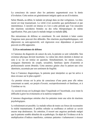 La conscience du cancer chez les patientes augmenterait avec la durée
d’évolution. Cette notion est généralement intégrée après un an d’évolution.

Selon Shands, au début, le malade est plongé dans un état vertigineux. Le choc
moral est trop traumatisant. La vérité n’est assimilée que partiellement et par
intermittence. L’anxiété est intense et c’est à cette période que l’on rencontre
des réactions suicidaires brutales ou des refus thérapeutiques de même
signification. Puis, peu à peu le malade intègre sa maladie [21].

Des mécanismes de défense se constituent. Ils sont destinés à lutter contre
l’angoisse mais peuvent être débordés. Des réactions psychopathologiques, soit
dépression ou auto-agressivité, soit régression avec dépendance et passivité
peuvent en effet apparaitre.

 2.2-Les mécanismes de défense

A l’annonce du diagnostic de cancer du sein, la patiente se sent vulnérable. Son
existence physique devient incertaine. La valeur des choix destinés à donner un
sens à sa vie est remise en question. Simultanément, les statuts sociaux,
conjugaux (harmonie du couple, sexualité), familiaux (perte d’autorité) et
professionnels seront ébranlés. Cette annonce génère chez le patient une crise
identitaire, accentuée par son sentiment de fragilité.

Face à l’annonce diagnostique, la patiente peut interpréter ce qui lui arrive à
deux niveaux sur le plan cognitif :

-Le premier niveau est la prise de conscience d’une perte pour elle même
concernant sa santé, ses projets d’avenir, socioprofessionnels et familiaux, et à
l’extrême sa vie.

-Le second niveau est la plongée dans l’inquiétude et l’incertitude, avec toute la
difficulté à gérer les évènements et la maîtrise temporelle.

L’annonce diagnostique entraîne chez les patientes toute une série de réactions
psychologiques.

Le refoulement est possible. Le malade refuse de toutes ses forces de reconnaitre
la réalité traumatisante. Il préfère refouler sa souffrance et enfouir ce savoir
encore trop douloureux. En entretien, il ressort une angoisse profonde malgré
que la patiente semble détachée de sa pathologie. En dépit de l’évidence et de la
multiplication d’indices manifestes, certaines patientes s’acharneront à récuser
 