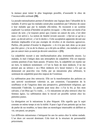 la menace pour tenter le plus longtemps possible, d’assourdir le choc de
l’inconcevable certitude [30].

La pseudo-rationalisation permet d’introduire une logique dans l’absurdité de la
maladie. Il arrive que les malades soient plus scandalisés par l’absence de cause
à leur maladie que par la maladie elle-même. Ils recourent à un système
explicatif. La notion d’hérédité est parfois invoquée : « Ma mère est morte d’un
cancer du sein ; j’ai toujours pensé que j’aurais un cancer du sein, c’est idiot
mais c’est arrivé ». La notion de fatalité revient souvent : « Qu’est ce qu’on y
peut ; ça devait arriver ; c’est le destin ». Cette acceptation apparente devant une
destinée implacable n’est pas exempte de révoltes et de réactions agressives.
Parfois, elle permet d’écarter le diagnostic : « Je n’ai pas mal, donc ça ne peut
pas être grave ; j’ai eu de la chance, ça a été pris au début ; ma maladie ce n’est
pas un cancer mais ça aurait pu devenir cancéreux » [21].

La culpabilité recourt à une intellectualisation plus irrationnelle encore. La
maladie, le mal s’intègre dans une atmosphère de culpabilité. Elle est imposée
comme punition d’une faute passée. D’autres fois, la culpabilité est rejetée sur
un tiers, le médecin notamment : « C’est la faute de mon médecin, il ne me
prenait pas au sérieux » ou « Mon médecin m’a laissé trainer ». Ce qui au
demeurant est peut-être vrai. Enfin, par un mécanisme plus arbitraire, le
sentiment de culpabilité peut-être imposé de l’extérieur.

La sublimation peut être retrouvée. Elle est la transformation des pulsions en
une activité socialement valorisée et, par extension, l’acceptation de la
souffrance et de l’angoisse dans une perspective, généralement religieuse, qui
transcende l’individu. La patiente peut nous dire : « J’ai la foi, je fais mon
calvaire, c’est Dieu qui l’a voulu… ». Ce mécanisme est plus retrouvé chez les
femmes âgées. La sublimation dans le travail est possible surtout chez les
patientes jeunes.

La dénégation est le mécanisme le plus fréquent. Elle signifie que le sujet
constate en même temps et nie la réalité. Il peut s’agir d’une patiente qui au lieu
de parler de ses troubles, se lance dans un monologue intarissable où défilent sa
vie, son passé, ses projets.

Les différents mécanismes s’intriquent les uns les autres chez le même malade.
L’un deux est souvent dominant. Cela tient de la structure de personnalité
préexistante.
 