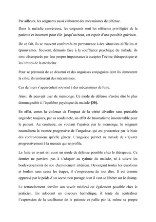 Par ailleurs, les soignants aussi élaborent des mécanismes de défense.

Dans la maladie cancéreuse, les soignants sont les référents privilégiés de la
patiente et incarnent pour elle jusqu’au bout, cet espoir d’une possible guérison.

De ce fait, ils se trouvent confrontés en permanence à des situations difficiles et
éprouvantes. Souvent, démunis face à la souffrance psychique du malade, ils
sont désemparés par leur propre impuissance à accepter l’échec thérapeutique et
les limites de la médecine.

Pour se prémunir de ce désarroi et des angoisses conjuguées dont ils demeurent
la cible, ils instaurent des mécanismes.

Ces derniers s’apparentent souvent à des mécanismes de fuite.

Ainsi, ils peuvent user de mensonge. Ce mode de défense s’avère être le plus
dommageable à l’équilibre psychique du malade [30].

En effet, certes la violence de l’impact de la vérité dévoilée sans préalable
engendre toujours, par sa soudaineté, un effet de traumatisme insoutenable pour
le patient. Au contraire, en voulant l’apaiser par le mensonge, le soignant
neutralisera la montée progressive de l’angoisse, qui est protectrice par le biais
des contre-tensions qu’elle génère. L’angoisse permet au malade de s’ajuster
progressivement à la menace qui se profile.

La fuite en avant est aussi un mode de défense possible chez le thérapeute. Ce
dernier ne parvient pas à s’adapter au rythme du malade, ni à suivre les
bouleversements de son cheminement intérieur. Devançant toutes les questions
et brulant sans cesse les étapes, il s’empressera de tout dire. Il est comme
oppressé par le poids d’un secret non partagé dont il veut se libérer sur le champ.

Le retranchement derrière son savoir médical est également possible chez le
praticien. En adoptant un discours hermétique, il tente de neutraliser
l’expression de la souffrance de la patiente et pallie par là, même sa propre
 
