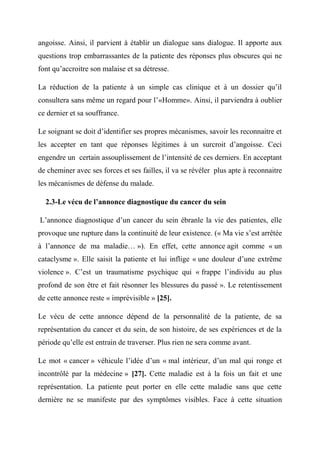 angoisse. Ainsi, il parvient à établir un dialogue sans dialogue. Il apporte aux
questions trop embarrassantes de la patiente des réponses plus obscures qui ne
font qu’accroitre son malaise et sa détresse.

La réduction de la patiente à un simple cas clinique et à un dossier qu’il
consultera sans même un regard pour l’«Homme». Ainsi, il parviendra à oublier
ce dernier et sa souffrance.

Le soignant se doit d’identifier ses propres mécanismes, savoir les reconnaitre et
les accepter en tant que réponses légitimes à un surcroit d’angoisse. Ceci
engendre un certain assouplissement de l’intensité de ces derniers. En acceptant
de cheminer avec ses forces et ses failles, il va se révéler plus apte à reconnaitre
les mécanismes de défense du malade.

  2.3-Le vécu de l’annonce diagnostique du cancer du sein

L’annonce diagnostique d’un cancer du sein ébranle la vie des patientes, elle
provoque une rupture dans la continuité de leur existence. (« Ma vie s’est arrêtée
à l’annonce de ma maladie… »). En effet, cette annonce agit comme « un
cataclysme ». Elle saisit la patiente et lui inflige « une douleur d’une extrême
violence ». C’est un traumatisme psychique qui « frappe l’individu au plus
profond de son être et fait résonner les blessures du passé ». Le retentissement
de cette annonce reste « imprévisible » [25].

Le vécu de cette annonce dépend de la personnalité de la patiente, de sa
représentation du cancer et du sein, de son histoire, de ses expériences et de la
période qu’elle est entrain de traverser. Plus rien ne sera comme avant.

Le mot « cancer » véhicule l’idée d’un « mal intérieur, d’un mal qui ronge et
incontrôlé par la médecine » [27]. Cette maladie est à la fois un fait et une
représentation. La patiente peut porter en elle cette maladie sans que cette
dernière ne se manifeste par des symptômes visibles. Face à cette situation
 