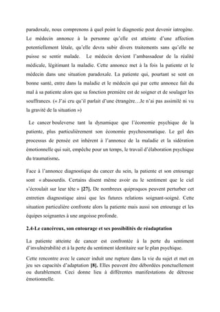 paradoxale, nous comprenons à quel point le diagnostic peut devenir iatrogène.
Le médecin annonce à la personne qu’elle est atteinte d’une affection
potentiellement létale, qu’elle devra subir divers traitements sans qu’elle ne
puisse se sentir malade.        Le médecin devient l’ambassadeur de la réalité
médicale, légitimant la maladie. Cette annonce met à la fois la patiente et le
médecin dans une situation paradoxale. La patiente qui, pourtant se sent en
bonne santé, entre dans la maladie et le médecin qui par cette annonce fait du
mal à sa patiente alors que sa fonction première est de soigner et de soulager les
souffrances. (« J’ai cru qu’il parlait d’une étrangère…Je n’ai pas assimilé ni vu
la gravité de la situation »)

 Le cancer bouleverse tant la dynamique que l’économie psychique de la
patiente, plus particulièrement son économie psychosomatique. Le gel des
processus de pensée est inhérent à l’annonce de la maladie et la sidération
émotionnelle qui suit, empêche pour un temps, le travail d’élaboration psychique
du traumatisme.

Face à l’annonce diagnostique du cancer du sein, la patiente et son entourage
sont « abasourdis. Certains disent même avoir eu le sentiment que le ciel
s’écroulait sur leur tête » [27]. De nombreux quiproquos peuvent perturber cet
entretien diagnostique ainsi que les futures relations soignant-soigné. Cette
situation particulière confronte alors la patiente mais aussi son entourage et les
équipes soignantes à une angoisse profonde.

2.4-Le cancéreux, son entourage et ses possibilités de réadaptation

La patiente atteinte de cancer est confrontée à la perte du sentiment
d’invulnérabilité et à la perte du sentiment identitaire sur le plan psychique.

Cette rencontre avec le cancer induit une rupture dans la vie du sujet et met en
jeu ses capacités d’adaptation [8]. Elles peuvent être débordées ponctuellement
ou durablement. Ceci donne lieu à différentes manifestations de détresse
émotionnelle.
 