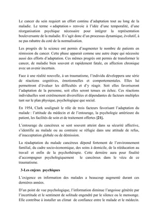 Le cancer du sein requiert un effort continu d’adaptation tout au long de la
maladie. Le terme « adaptation » renvoie à l’idée d’une temporalité, d’une
réorganisation psychique nécessaire pour intégrer la représentation
bouleversante de la maladie. Il s’agit donc d’un processus dynamique, évolutif, à
ne pas rabattre du coté de la normalisation.

Les progrès de la science ont permis d’augmenter le nombre de patients en
rémission du cancer. Cette phase apparait comme une autre étape qui nécessite
aussi des efforts d’adaptation. Ces mêmes progrès ont permis de transformer le
cancer, de maladie bien souvent et rapidement fatale, en affection chronique
avec un avenir incertain.

Face à une réalité nouvelle, à un traumatisme, l’individu développera une série
de réactions cognitives, émotionnelles et comportementales. Elles lui
permettront d’évaluer les difficultés et d’y réagir. Soit elles favoriseront
l’adaptation de la personne, soit elles seront tenues en échec. Ces réactions
individuelles sont extrêmement diversifiées et dépendantes de facteurs multiples
tant sur le plan physique, psychologique que social.

En 1954, Clark soulignait le rôle de trois facteurs favorisant l’adaptation du
malade : l’attitude du médecin et de l’entourage, la psychologie antérieure du
patient, les facilités de soin et de traitement offertes [21].

L’entourage du cancéreux se sent souvent atteint dans sa sécurité affective,
s’identifie au malade ou au contraire se réfugie dans une attitude de refus,
d’inacceptation globale ou de démission.

La réadaptation du malade cancéreux dépend fortement de l’environnement
familial, du cadre socio-économique, des soins à domicile, de la rééducation au
travail et enfin de la psychothérapie. Cette dernière aura pour finalité
d’accompagner psychologiquement        le cancéreux dans le vécu de ce
traumatisme.

 3-Les enjeux psychiques

L’exigence en information des malades a beaucoup augmenté durant ces
dernières années.

D’un point de vue psychologique, l’information diminue l’angoisse générée par
l’incertitude et le sentiment de solitude engendré par le silence ou le mensonge.
Elle contribue à installer un climat de confiance entre le malade et le médecin.
 