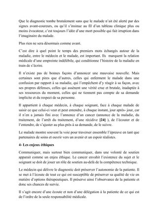 Que le diagnostic tombe brutalement sans que le malade n’ait été alerté par des
signes avant-coureurs, ou qu’il s’insinue au fil d’un tableau clinique plus ou
moins évocateur, c’est toujours l’idée d’une mort possible qui fait irruption dans
l’imaginaire du malade.

Plus rien ne sera désormais comme avant.

C’est dire à quel point le temps des premiers mots échangés autour de la
maladie, entre le médecin et le malade, est important. Ils marquent la relation
médicale d’une empreinte indélébile, qui conditionne l’histoire de la maladie en
train de s’écrire.

Il n’existe pas de bonnes façons d’annoncer une mauvaise nouvelle. Mais
certaines sont pires que d’autres, celles qui enferment le malade dans une
confusion par rapport à sa maladie, qui l’empêchent d’y réagir à sa façon, avec
ses propres défenses, celles qui assènent une vérité crue et brutale, inadaptée à
ses ressources du moment, celles qui ne tiennent pas compte de sa demande
implicite et du respect de sa personne.

Il appartient à chaque médecin, à chaque soignant, face à chaque malade de
saisir ce que celui-ci veut et peut entendre, à chaque instant, jour après- jour, car
il n’en a jamais fini avec l’annonce d’un cancer (annonce de la maladie, du
traitement, de l’arrêt du traitement, d’une récidive [24] ), de l’écouter et de
l’entendre, de s’ajuster au plus près à sa demande, de le suivre.

Le malade montre souvent la voie pour traverser ensemble l’épreuve en tant que
partenaires de soins et ouvrir vers un avenir et un espoir réalistes.

4- Les enjeux éthiques

Communiquer, mais surtout bien communiquer, dans une volonté de soutien
apparait comme un enjeu éthique. Le cancer envahit l’existence du sujet et le
soignant se doit de jouer un rôle de soutien au-delà de la compétence technique.

Le médecin qui délivre le diagnostic doit préserver l’autonomie de la patiente. Il
se met à l’écoute de tout ce qui est susceptible de préserver sa qualité de vie en
matière d’options thérapeutiques. Il préserve ainsi l’observance de la patiente et
donc ses chances de survie.

Il s’agit encore d’une écoute et non d’une délégation à la patiente de ce qui est
de l’ordre de la seule responsabilité médicale.
 