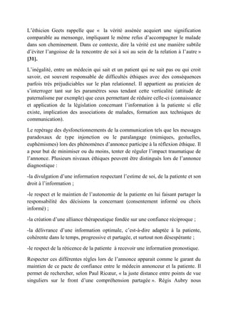L’éthicien Geets rappelle que « la vérité assénée acquiert une signification
comparable au mensonge, impliquant le même refus d’accompagner le malade
dans son cheminement. Dans ce contexte, dire la vérité est une manière subtile
d’éviter l’angoisse de la rencontre de soi à soi au sein de la relation à l’autre »
[31].

L’inégalité, entre un médecin qui sait et un patient qui ne sait pas ou qui croit
savoir, est souvent responsable de difficultés éthiques avec des conséquences
parfois très préjudiciables sur le plan relationnel. Il appartient au praticien de
s’interroger tant sur les paramètres sous tendant cette verticalité (attitude de
paternalisme par exemple) que ceux permettant de réduire celle-ci (connaissance
et application de la législation concernant l’information à la patiente si elle
existe, implication des associations de malades, formation aux techniques de
communication).

Le repérage des dysfonctionnements de la communication tels que les messages
paradoxaux de type injonction ou le paralangage (mimiques, gestuelles,
euphémismes) lors des phénomènes d’annonce participe à la réflexion éthique. Il
a pour but de minimiser ou du moins, tenter de réguler l’impact traumatique de
l’annonce. Plusieurs niveaux éthiques peuvent être distingués lors de l’annonce
diagnostique :

-la divulgation d’une information respectant l’estime de soi, de la patiente et son
droit à l’information ;

-le respect et le maintien de l’autonomie de la patiente en lui faisant partager la
responsabilité des décisions la concernant (consentement informé ou choix
informé) ;

-la création d’une alliance thérapeutique fondée sur une confiance réciproque ;

-la délivrance d’une information optimale, c’est-à-dire adaptée à la patiente,
cohérente dans le temps, progressive et partagée, et surtout non désespérante ;

-le respect de la réticence de la patiente à recevoir une information pronostique.

Respecter ces différentes règles lors de l’annonce apparait comme le garant du
maintien de ce pacte de confiance entre le médecin annonceur et la patiente. Il
permet de rechercher, selon Paul Ricœur, « la juste distance entre points de vue
singuliers sur le front d’une compréhension partagée ». Régis Aubry nous
 