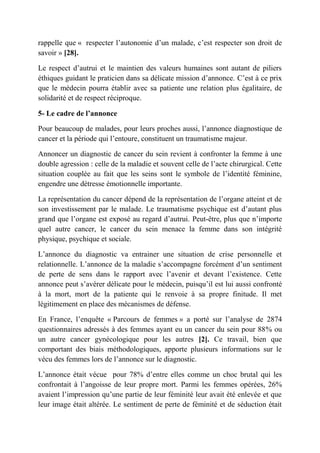 rappelle que « respecter l’autonomie d’un malade, c’est respecter son droit de
savoir » [28].

Le respect d’autrui et le maintien des valeurs humaines sont autant de piliers
éthiques guidant le praticien dans sa délicate mission d’annonce. C’est à ce prix
que le médecin pourra établir avec sa patiente une relation plus égalitaire, de
solidarité et de respect réciproque.

5- Le cadre de l’annonce

Pour beaucoup de malades, pour leurs proches aussi, l’annonce diagnostique de
cancer et la période qui l’entoure, constituent un traumatisme majeur.

Annoncer un diagnostic de cancer du sein revient à confronter la femme à une
double agression : celle de la maladie et souvent celle de l’acte chirurgical. Cette
situation couplée au fait que les seins sont le symbole de l’identité féminine,
engendre une détresse émotionnelle importante.

La représentation du cancer dépend de la représentation de l’organe atteint et de
son investissement par le malade. Le traumatisme psychique est d’autant plus
grand que l’organe est exposé au regard d’autrui. Peut-être, plus que n’importe
quel autre cancer, le cancer du sein menace la femme dans son intégrité
physique, psychique et sociale.

L’annonce du diagnostic va entrainer une situation de crise personnelle et
relationnelle. L’annonce de la maladie s’accompagne forcément d’un sentiment
de perte de sens dans le rapport avec l’avenir et devant l’existence. Cette
annonce peut s’avérer délicate pour le médecin, puisqu’il est lui aussi confronté
à la mort, mort de la patiente qui le renvoie à sa propre finitude. Il met
légitimement en place des mécanismes de défense.

En France, l’enquête « Parcours de femmes » a porté sur l’analyse de 2874
questionnaires adressés à des femmes ayant eu un cancer du sein pour 88% ou
un autre cancer gynécologique pour les autres [2]. Ce travail, bien que
comportant des biais méthodologiques, apporte plusieurs informations sur le
vécu des femmes lors de l’annonce sur le diagnostic.

L’annonce était vécue pour 78% d’entre elles comme un choc brutal qui les
confrontait à l’angoisse de leur propre mort. Parmi les femmes opérées, 26%
avaient l’impression qu’une partie de leur féminité leur avait été enlevée et que
leur image était altérée. Le sentiment de perte de féminité et de séduction était
 