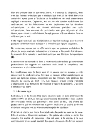 bien plus présent chez les personnes jeunes. A l’annonce du diagnostic, deux
tiers des femmes estimaient que le médecin leur avait dit la vérité, leur avait
donné de l’espoir quant à l’évolution de la maladie et leur avait correctement
expliqué le traitement. Cependant, plus de 50% des femmes souhaitaient des
améliorations sur les informations et des explications sur les décisions
thérapeutiques. Un tiers des femmes désiraient participer aux choix
thérapeutiques. Leur demande de participation était plus fréquente si elles
étaient jeunes et actives et habitaient dans de grandes villes ou vivaient dans un
milieu moyen ou aisé.

Cette enquête concluait que l’amélioration de la prise en charge et de l’accueil
passe par l’information des malades et la formation des équipes soignantes.

De nombreuses études ont en effet montré que les patientes souhaitaient, la
plupart du temps, avoir des informations précises sur le diagnostic, le traitement,
le pronostic de la maladie et désiraient participer aux décisions thérapeutiques
[2].

L’annonce est un moment clé dans la relation médecin/malade qui déterminera
profondément les rapports de confiance mais aussi la compliance aux
traitements et le vécu de la maladie.

Les insuffisances dans la façon dont il est encore souvent procédé à cette
annonce ont été soulignées avec force par les malades et leurs représentants au
cours des dernières années, notamment lors des premiers états généraux des
malades du cancer, en 1998 [15]. Les malades avaient pointé l’absence
d’organisation et de formation de beaucoup d’équipes hospitalières. C’est dire
l’importance du cadre.

  5. 1- Le cadre légal

En France, la loi du 4 Mars 2002 trouve sa genèse dans les états généraux de la
santé de 1998. En effet, ce message quasi unanime des malades « nous voulons
être considérés comme des personnes », mais aussi, et déjà, une crainte des
professionnels qui ont constaté une exigence croissante de qualité et de non
risque des « usagers »ont eu écho favorable auprès des décideurs.

Cette loi est relative aux droits des malades et à la qualité du système de santé.
Elle est appelée « démocratie sanitaire ». Elle précise et explicite les droits des
malades. En qualité de personnes, elles ont droit à la dignité, à la non
discrimination et au secret médical. En qualité d’usagers, ils doivent devenir
 