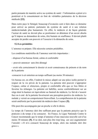 partie prenante de manière active au système de santé : l’information a priori et à
postériori et le consentement en font de véritables partenaires de la décision
médicale [22].

Dans notre pays le Sénégal, beaucoup d’avancées sont à faire dans ce domaine
pour arriver au patient, partenaire du système de santé et à une relation
médecin/malade plus humanisée. En effet, le médecin et de façon générale
l’acteur de santé ne devrait plus se positionner en détenteur d’un savoir absolu
qu’il impose au demandeur de soins, être humain en souffrance. Il devrait plutôt
accepter de perdre son pouvoir et l’associer à la démarche de soins.

   5.2-Les préalables

L’annonce se prépare. Elle nécessite certains préalables.

Les conditions matérielles de l’annonce sont très importantes :

- disposer d’un bureau fermé, calme et confortable

- pouvoir annoncer sans être dérangé

- avoir relu correctement le dossier et avoir connaissance du prénom et du nom
de la patiente

-consacrer à cet entretien un temps suffisant (au moins 30 minutes)

Un bureau est, en effet, l’endroit le mieux adapté car une pièce isolée permet le
respect de la vie privée de la patiente. La patiente doit pouvoir s’approprier
l’espace, calme et silencieux, propre et confortable afin que ce lieu libère et
favorise les échanges. La patiente est habillée, assise confortablement sur un
siège dont la hauteur est équivalente au fauteuil du médecin. Le fait de s’asseoir
face ou à coté de la patiente favoriserait une perception positive du médecin. Le
malade y verrait un comportement bienveillant. La compréhension de la patiente
serait améliorée par la proximité du médecin dans l’espace [5].

Elle peut être accompagnée par un proche si elle le désire.

Le temps de l’annonce doit être suffisant pour que la patiente perçoive que le
praticien à du temps à lui consacrer. En France, la Ligue Nationale Contre le
Cancer recommande que le temps d’annonce d’une mauvaise nouvelle soit d’au
moins 30 minutes [5]. Il ne doit, non plus être trop long car ceci augmenterait
l’anxiété : « Il m’a consacré beaucoup de temps, alors ma maladie doit être
grave ».
 