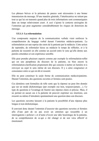 Les phrases brèves et la présence de pauses sont nécessaires à une bonne
transmission du message. D’une manière générale, l’interlocutrice ne retient pas
tout ce qui lui est transmis quand plus de trois informations sont communiquées
dans un temps relativement court. A ceci s’ajoute le contexte anxiogène de
l’entretien qui peut augmenter considérablement les risques de distorsion du
message.

     5.5.1.1- La reformulation

Une composante majeure de la communication verbale vient renforcer la
compréhension du langage verbal durant l’entretien médecin-patiente. La
reformulation est une reprise des mots de la patiente par le médecin. Cette action
de reprendre, de reformuler laisse au médecin le temps de réfléchir, et à la
patiente de ressentir en elle comme un accord entre le sens qu’elle donne aux
paroles entendues et son expérience sensible.

Elle peut prendre plusieurs aspects comme par exemple la reformulation-reflet
qui est une paraphrase du discours de la patiente, ou bien encore la
reformulation-clarification proprement dite qui consiste à mettre en lumière et à
renvoyer au sujet le sens même de son discours. Il y a ainsi congruence et
consonance entre ce qui est dit et ressenti.

Elle ne peut constituer la seule forme de communication médecin/patiente.
Durant l’entretien, des questions ouvertes et fermées sont posées.

Ces dernières sont formulées de telle sorte que la réponse ne peut être donnée
que sur un mode dichotomique (par exemple oui /non, toujours/jamais…). Ce
type de questions à l’avantage de fournir une réponse claire et précise. Mais, il
ne permet en aucun cas à la patiente de pouvoir exprimer ses émotions, son
ressenti ou même d’introduire spontanément une question dans son discours.

Les questions ouvertes laissent à la patiente la possibilité d’une réponse plus
longue et non dichotomique.

Il convient donc durant l’entretien d’associer des questions ouvertes et fermées
afin d’une part de ne pas avoir un entretien qui ressemble à un
interrogatoire « policier » et d’autre d’avoir une idée heuristique de la patiente,
de sa compréhension de ce qui a été changé et de son vécu affectif et
émotionnel.
 