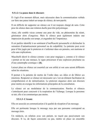 5.5.1.2- La pause dans le discours

Il s’agit d’un moment délicat, mais nécessaire dans la communication verbale
car faire une pause induit un temps de silence, de non-parole.

Il est difficile de supporter un silence car il est toujours chargé de sens. Cette
peur du silence dans une relation duelle peut être polysémique.

Ainsi, elle semble vécue comme une peur du vide, un phénomène du néant,
générateur alors d’angoisse. Mais le silence peut également induire une
impression de perdre son temps, et engendrer de l’impatience.

Il est parfois identifié à un sentiment d’inefficacité personnelle et déclencher la
sensation d’anéantissement personnel ou de culpabilité. La patiente peut avoir
peur d’être jugée par le praticien et s’enfermer dans ses pensées, son mutisme et
cela sans explications.

Mucchielli décrit le silence comme « une peur magique », comme si le silence
« portait en lui une menace, le signe précurseur d’une explosion prochaine ou
d’une catastrophe cosmique » [4].

Laisser place au silence est essentiel car son utilité et son sens seront différents
selon les situations.

Il permet à la patiente de mettre de l’ordre dans ses idées et de libérer ses
émotions. Respecter ce silence est nécessaire car c’est un élément facilitateur de
compréhension et de mémorisation. Le praticien séquence alors son discours
pour mettre en exergue les informations principales de la consultation.

Le silence est un modulateur de la communication. Paroles et silences
s’entrelacent pour concourir à la respiration de l’échange. Lorsque la personne
se tait, elle n’en communique pas moins.

     5.5.1.3- L’écoute

Elle est associée en communication à la qualité de réception d’un message.

Elle est pertinente lorsque le message reçu par une personne correspond au
message émis.

Un médecin, en relation avec son patient, ne reçoit pas passivement son
discours. Il va, de façon consciente ou pas, mettre en place un ensemble
 