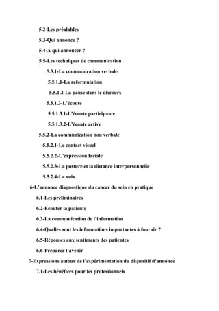 5.2-Les préalables

    5.3-Qui annonce ?

    5.4-A qui annoncer ?

    5.5-Les techniques de communication

        5.5.1-La communication verbale

        5.5.1.1-La reformulation

         5.5.1.2-La pause dans le discours

        5.5.1.3-L’écoute

        5.5.1.3.1-L’écoute participante

        5.5.1.3.2-L’écoute active

    5.5.2-La communication non verbale

      5.5.2.1-Le contact visuel

      5.5.2.2-L’expression faciale

      5.5.2.3-La posture et la distance interpersonnelle

      5.5.2.4-La voix

6-L’annonce diagnostique du cancer du sein en pratique

   6.1-Les préliminaires

   6.2-Ecouter la patiente

   6.3-La communication de l’information

   6.4-Quelles sont les informations importantes à fournir ?

   6.5-Réponses aux sentiments des patientes

   6.6-Préparer l’avenir

7-Expressions autour de l’expérimentation du dispositif d’annonce

   7.1-Les bénéfices pour les professionnels
 