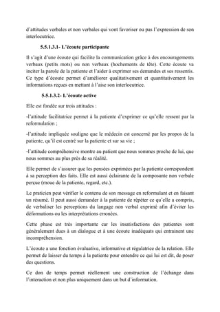 d’attitudes verbales et non verbales qui vont favoriser ou pas l’expression de son
interlocutrice.

       5.5.1.3.1- L’écoute participante

Il s’agit d’une écoute qui facilite la communication grâce à des encouragements
verbaux (petits mots) ou non verbaux (hochements de tête). Cette écoute va
inciter la parole de la patiente et l’aider à exprimer ses demandes et ses ressentis.
Ce type d’écoute permet d’améliorer qualitativement et quantitativement les
informations reçues en mettant à l’aise son interlocutrice.

        5.5.1.3.2- L’écoute active

Elle est fondée sur trois attitudes :

-l’attitude facilitatrice permet à la patiente d’exprimer ce qu’elle ressent par la
reformulation ;

-l’attitude impliquée souligne que le médecin est concerné par les propos de la
patiente, qu’il est centré sur la patiente et sur sa vie ;

-l’attitude compréhensive montre au patient que nous sommes proche de lui, que
nous sommes au plus près de sa réalité.

Elle permet de s’assurer que les pensées exprimées par la patiente correspondent
à sa perception des faits. Elle est aussi éclairante de la composante non verbale
perçue (moue de la patiente, regard, etc.).

Le praticien peut vérifier le contenu de son message en reformulant et en faisant
un résumé. Il peut aussi demander à la patiente de répéter ce qu’elle a compris,
de verbaliser les perceptions du langage non verbal exprimé afin d’éviter les
déformations ou les interprétations erronées.

Cette phase est très importante car les insatisfactions des patientes sont
généralement dues à un dialogue et à une écoute inadéquats qui entrainent une
incompréhension.

L’écoute a une fonction évaluative, informative et régulatrice de la relation. Elle
permet de laisser du temps à la patiente pour entendre ce qui lui est dit, de poser
des questions.

Ce don de temps permet réellement une construction de l’échange dans
l’interaction et non plus uniquement dans un but d’information.
 