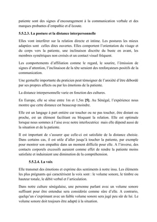 patiente sont des signes d’encouragement à la communication verbale et des
marques probantes d’empathie et d’écoute.

5.5.2.3. La posture et la distance interpersonnelle

Elles vont interférer sur la relation directe et intime. Les postures les mieux
adaptées sont celles dites ouvertes. Elles comportent l’orientation du visage et
du corps vers la patiente, une inclinaison discrète du buste en avant, les
membres symétriques non croisés et un contact visuel fréquent.

Les comportements d’affiliation comme le regard, le sourire, l’émission de
signes d’attention, l’inclinaison de la tête seraient des renforçateurs positifs de la
communication.

Une gestuelle importante du praticien peut témoigner de l’anxiété d’être débordé
par ses propres affects ou par les émotions de la patiente.

La distance interpersonnelle varie en fonction des cultures.

En Europe, elle se situe entre 1m et 1,5m [5]. Au Sénégal, l’expérience nous
montre que cette distance est beaucoup moindre.

Elle est un langage à part entière car toucher ou ne pas toucher, être distant ou
proche, est un élément facilitant ou bloquant la relation. Elle est optimale
lorsque nous sommes à l’aise avec notre interlocutrice mais elle dépend aussi de
la situation et de la patiente.

Il est important de s’assurer que celle-ci est satisfaite de la distance choisie.
Dans certains cas, il est utile d’aller jusqu’à toucher la patiente, par exemple
pour montrer son empathie dans un moment difficile pour elle. A l’inverse, des
contacts corporels excessifs auraient comme effet de rendre la patiente moins
satisfaite et induiraient une diminution de la compréhension.

       5.5.2.4. La voix

Elle transmet des émotions et exprime des sentiments à notre insu. Les éléments
les plus prégnants qui caractérisent la voix sont : le volume sonore, le timbre ou
hauteur tonale, le débit verbal et l’articulation.

Dans notre culture sénégalaise, une personne parlant avec un volume sonore
suffisant pour être entendue sera considérée comme sûre d’elle. A contrario,
quelqu’un s’exprimant avec un faible volume sonore sera jugé peu sûr de lui. Le
volume sonore doit toujours être adapté à la situation.
 