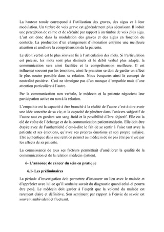 La hauteur tonale correspond à l’utilisation des graves, des aigus et à leur
modulation. Un timbre de voix grave est généralement plus sécurisant. Il induit
une perception de calme et de sérénité par rapport à un timbre de voix plus aigu.
L’art est donc dans la modulation des graves et des aigus en fonction du
contexte. La production d’un changement d’intonation entraîne une meilleure
attention et améliore la compréhension de la patiente.

Le débit verbal est le plus souvent lié à l’articulation des mots. Si l’articulation
est précise, les mots sont plus distincts et le débit verbal plus adapté, la
communication sera ainsi facilitée et la compréhension meilleure. Il est
influencé souvent par les émotions, ainsi le praticien se doit de garder un affect
le plus neutre possible dans sa relation. Nous évoquons ainsi le concept de
neutralité positive. Ceci ne témoigne pas d’un manque d’empathie mais d’une
attention particulière à l’autre.

Par la communication non verbale, le médecin et la patiente négocient leur
participation active ou non à la relation.

L’empathie est la capacité à être branché à la réalité de l’autre c’est-à-dire avoir
une idée concrète de sa vie, et la capacité de pénétrer dans l’univers subjectif de
l’autre tout en gardant son sang-froid et la possibilité d’être objectif. Elle est la
clé de voûte de l’échange et de la communication patient/médecin. Elle doit être
étayée avec de l’authenticité c’est-à-dire le fait de se sentir à l’aise tant avec la
patiente et ses émotions, qu’avec ses propres émotions et son propre malaise.
Etre authentique dans une relation permet au médecin de ne pas être paralysé par
les affects de sa patiente.

La connaissance de tous ses facteurs permettrait d’améliorer la qualité de la
communication et de la relation médecin /patient.

   6- L’annonce de cancer du sein en pratique

     6.1- Les préliminaires

La période d’investigation doit permettre d’instaurer un lien avec le malade et
d’apprécier avec lui ce qu’il souhaite savoir du diagnostic quand celui-ci pourra
être posé. Le médecin doit garder à l’esprit que la volonté du malade est
rarement claire et définitive. Son sentiment par rapport à l’envie de savoir est
souvent ambivalent et fluctuant.
 